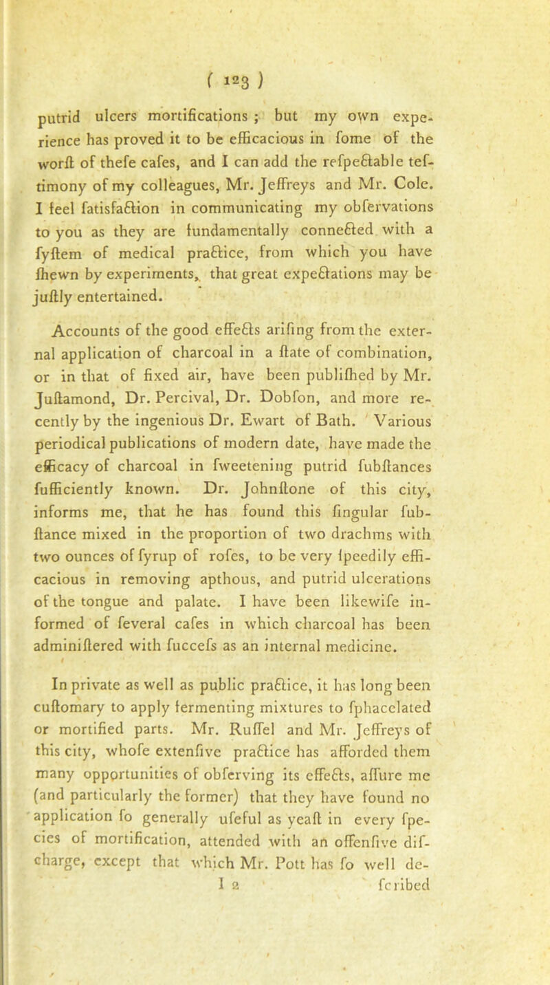 putrid ulcers mortifications ; but my o^vn expe- rience has proved it to be efficacious in fome of the word of thefe cafes, and I can add the refpeftable tef- timony of my colleagues, Mr. Jeffreys and Mr. Cole. I feel fatisfaftion in communicating my obfervations to you as they are fundamentally connefted with a fyftem of medical praftice, from which you have fhewn by experiments^ that great expeftations may be juftly entertained. Accounts of the good effefts arifing from the exter- nal application of charcoal in a flate of combination, or in that of fixed air, have been publifhed by Mr. Juftamond, Dr. Percival, Dr. Dobfon, and more re- cently by the ingenious Dr. Ewart of Bath. Various periodical publications of modern date, have made the efficacy of charcoal in fweetening putrid fubflances fufficiently known. Dr. Johnllone of this city, informs me, that he has found this fingular fub- flance mixed in the proportion of two drachms with two ounces of fyrup of rofes, to be very Ipeedily effi- cacious in removing apthous, and putrid ulcerations of the tongue and palate. I have been likewife in- formed of feveral cafes in which charcoal has been adminiflered with fuccefs as an internal medicine. In private as well as public praftice, it has long been cuflomary to apply fermenting mixtures to fphacelated or mortified parts. Mr. Ruffel and Mr. Jeffreys of ' this city, whofe extenfive praftice has afforded them many oppprtunities of obfcrving its cffefts, affure me (and particularly the former) that they have found no ' application fo generally ufeful as yeall in every fpe- cies of mortification, attended with an offenfive dif- charge, except that which Mr. Pott has fo well de- 1 2 feribed