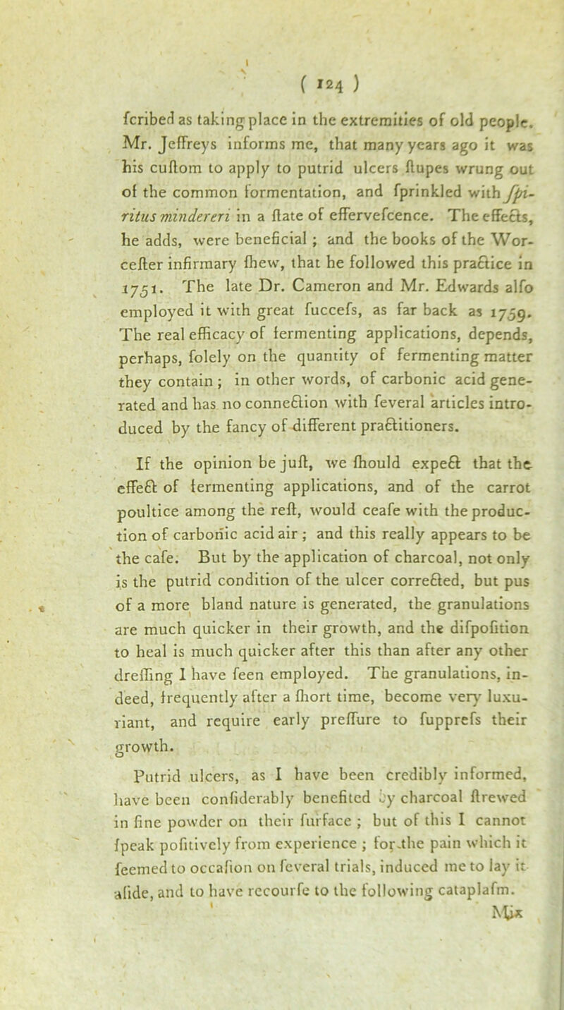 fcribet^ as taking place in the extremities of old people. Mr. Jeffreys informs me, that many years ago it was his cuflom to apply to putrid ulcers ftupes wrung out of the common formentation, and fprinkled with fpi- ritus mindereri in a flate of effervefcence. Theeffecls, he adds, were beneficial ; and the books of the Wor- cefler infirmary fhew, that he followed this praftice in 17^1. The late Dr. Cameron and Mr. Edwards alfo employed it with great fuccefs, as far back as 1759. The real efficacy of fermenting applications, depends, perhaps, folely on the quantity of fermenting matter they contain ; in other words, of carbonic acid gene- rated and has no connexion with feveral articles intro- duced by the fancy of different praftitioners. If the opinion be juft, we fhould expeft that thc- effeft of fermenting applications, and of the carrot poultice among the reft, would ceafe with the produc- tion of carboiiic acid air ; and this really appears to be the cafe. But by the application of charcoal, not only is the putrid condition of the ulcer correfted, but pus of a more bland nature is generated, the granulations are much quicker in their growth, and the difpofition to heal is much quicker after this than after any other dreffing 1 have feen employed. The granulations, in- deed, frequently after a fhort time, become very luxu- riant, and require early preffure to fupprefs their Putrid ulcers, as I have been credibly informed, have been confiderably benefited by charcoal ftrewed in fine powder on their furface ; but of this I cannot fpeak pofitivcly from experience ; for .the pain which it feemed to occafion on feveral trials, induced me to lay it alide, and to have recourfe to the following cataplafm. ' Mix