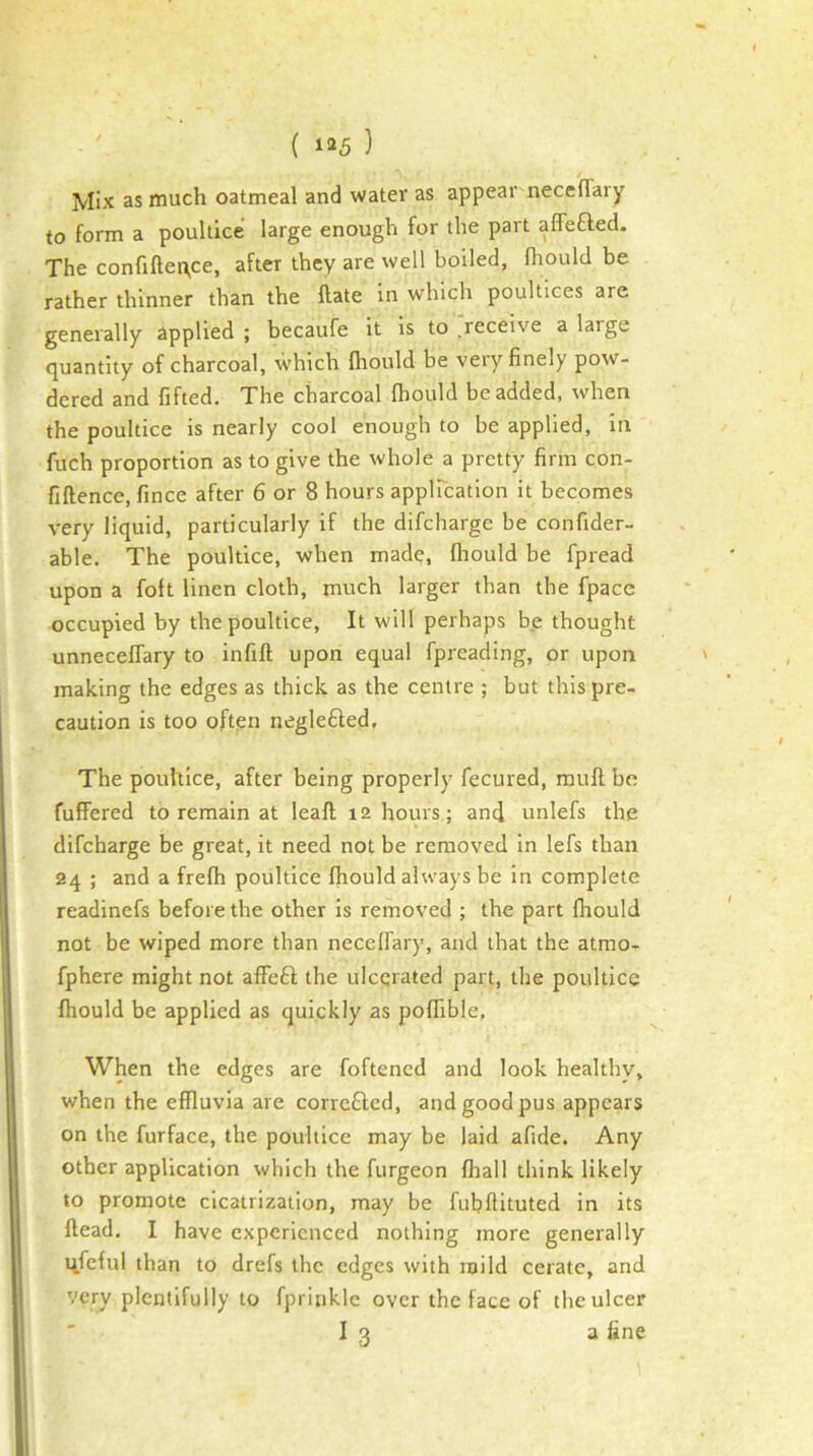 / Mix as much oatmeal and water as appear neceffary to form a poultice large enough for the part affefled. The confifter\ce, after they are well boiled, fhould be rather thinner than the Hate in which poultices are generally applied ; becaufe it is to receive a large quantity of charcoal, which Iliould be very finely pow- dered and fifted. The charcoal fhould be added, when the poultice is nearly cool enough to be applied, in fuch proportion as to give the whole a pretty firm con- fiflence, fince after 6 or 8 hours applTcation it becomes very liquid, particularly if the difcharge be confider- able. The poultice, when made, fhould be fpread upon a foft linen cloth, much larger than the fpace occupied by the poultice. It will perhaps b.e thought unneceffary to infill upon equal fpreading, or upon making the edges as thick as the centre ; but this pre- caution is too often negle£led. The poultice, after being properly fecured, mull be fuffered to remain at leafl 12 hours; and unlefs the difcharge be great, it need not be removed in lefs than 24 ; and a frefh poultice fhould always be in complete readinefs before the other is removed ; the part fhould not be wiped more than neceffary, and that the atmo- fphere might not affe£l the ulcerated part, the poultice fhould be applied as quickly as poflible, When the edges are foftened and look healthy, when the effluvia are corre£led, and good pus appears on the furface, the poultice may be laid afide. Any other application which the furgeon fhall think likely to promote cicatrization, may be fubftituted in its Head. I have experienced nothing more generally q.feful than to drefs the edges with mild cerate, and very plentifully to fpritiklc over the face of the ulcer I 3 a fine