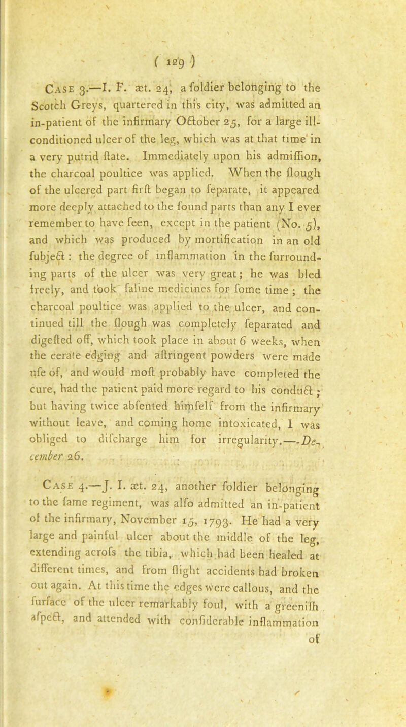 \ ( ie '9 ) Case 3.—I. F. st. 24; a foldier belohging to the Scotch Greys, quartered in this city, was admitted an in-patient of the infirmary Oftober 25, for a large ill- conditioned ulcer of the leg, which was at that time in a very putrid ftate. Immediately upon his admiffion, the charcoal poultice was applied. When the flough of the ulcered part fii ft began to feparate, it appeared more deeply attached to the found parts than any I ever remember to have feen, e.xcept in the patient (No. 5), and which was produced by mortification in an old fubjeft : the degree of inflammation in the furround- ing parts of the ulcer was very great; he was bled freely, and took fahne medicines for fome time ; the charcoal poultice was applied to the ulcer, and con- tinued till the flough was completely feparated and digefted off, which took place in ahout 6 weeks, when the cerate edging and aftringent powders were made ufe of, and would moft probably have completed the cure, had the patient paid more regard to his condtift ; but having twice abfented himfelf from the infirmary without leave, and coming home into.xicated, 1 was obliged to difcharge him for irregularity,— umber 26. Case 4.—J. I. ast. 24, another foldier belonging to the fame regiment, was alfo admitted an in-patient of the infirmary, November 15, 1793. He had a very large and painful ulcer about the middle of the leg, extending acrofs the tibia, which.bad been healed at different times, and from flight accidents had broken out again. At this time the edges were callous, and the furface of the ulcer remarkably foul, with a greenifh afpeff, and attended with confiderable inflammation of