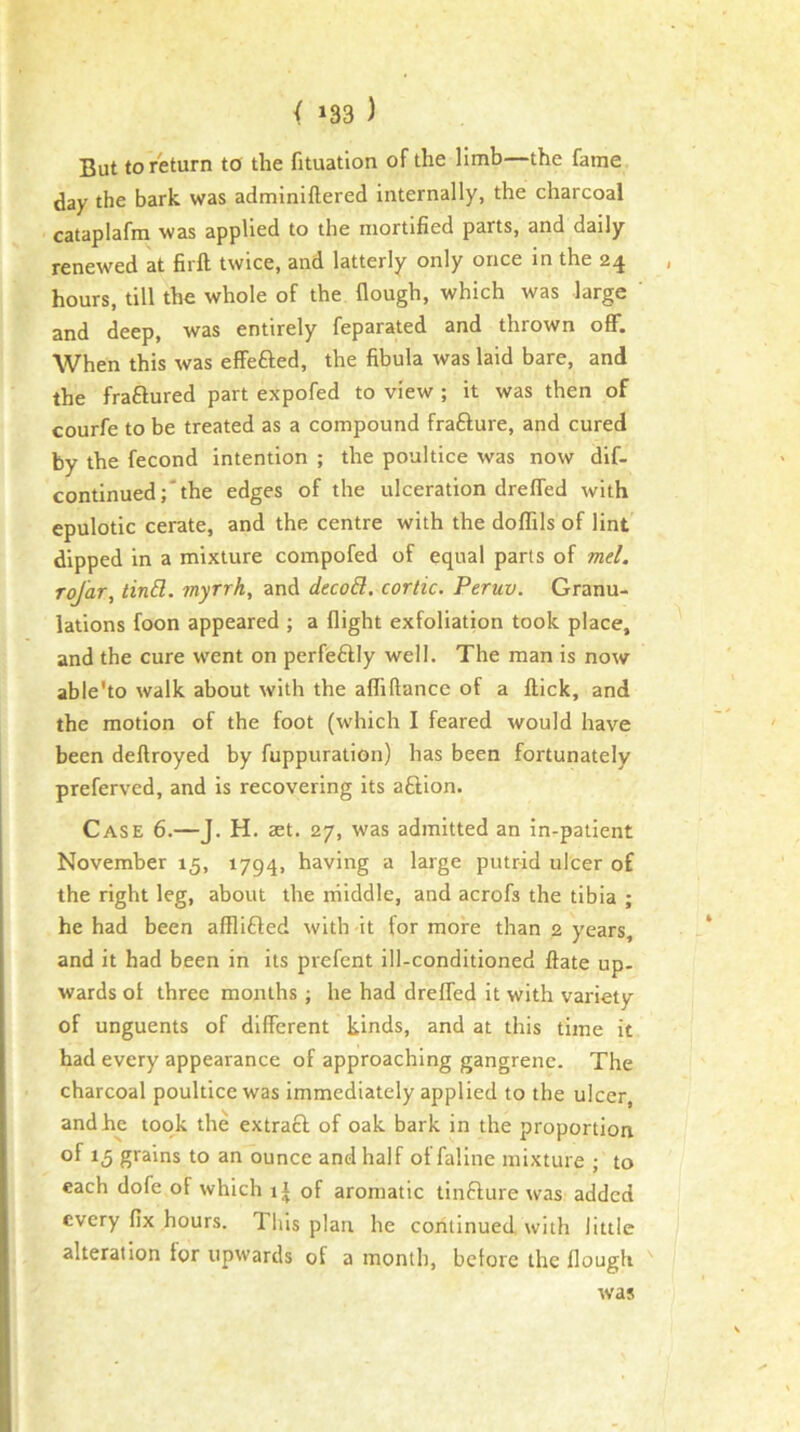 But to return to the fituation of the limb the fame day the bark was admlniftered internally, the charcoal cataplafm was applied to the mortified parts, and daily renewed at firll twice, and latterly only once in the 24 , hours, till the whole of the flough, which was large and deep, was entirely feparated and thrown off. When this was effeflied, the fibula was laid bare, and the fraftured part expofed to view ; it was then of courfe to be treated as a compound frafture, and cured by the fecond intention ; the poultice was now dif- continued;'the edges of the ulceration dreffed with epulotic cerate, and the centre with the doflils of lint dipped in a mixture compofed of equal parts of mel. Tojar, tin£l. myrrh, and decoB. cortic. Peruv. Granu- lations foon appeared ; a flight exfoliation took place, and the cure went on perfeftly well. The man is now able'to walk about with the afliftance of a ftick, and the motion of the foot (which I feared would have been deftroyed by fuppuration) has been fortunately preferved, and is recovering its afilion. Case 6.—J. H. act. 27, was admitted an in-patient November 15, 1794, having a large putr-id ulcer of the right leg, about the rriiddle, and acrofs the tibia ; he had been afllifled with it for more than 2 years, and it had been in its prefent ill-conditioned ftate up- wards ol three months ; he had drefled it with variety of unguents of different kinds, and at this time it had every appearance of approaching gangrene. The charcoal poultice was immediately applied to the ulcer, and he took the extracl of oak bark in the proportion of 15 gi'ains to an ounce and half of faline mixture ; to each dofe of which of aromatic tinfiure was added every fix hours. This plan he continued, with little alteration for upwards of a month, before the flough was