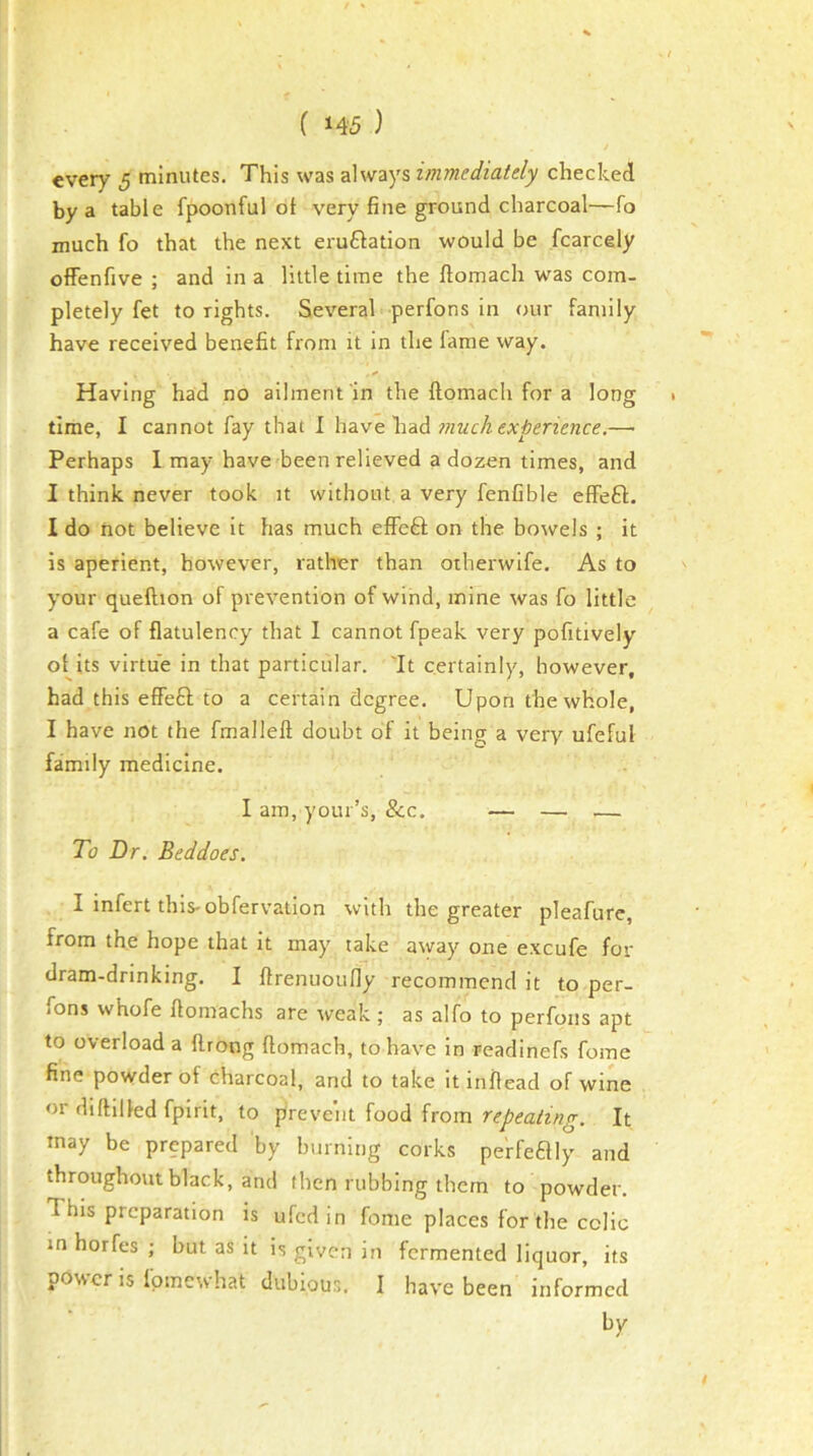 every 5 minutes. This was always immediately checked by a table fpoonful ot very fine ground charcoal—fo much fo that the next eruflation would be fcarcely offenfive ; and in a little time the ftomach was com- pletely fet to lights. Several perfons in our family have received benefit from it in the lame way. Having had no ailment in the ftomach for a long 1 time, I cannot fay that I have had —■ Perhaps I may have been relieved a dozen times, and I think never took it without a very fenfible effeft. I do not believe it has much effeft on the bowels ; it is aperient, however, rather than otherwife. As to your queftion of prevention of wind, mine was fo little a cafe of flatulency that I cannot fpeak very pofitively oHts virtue in that particular. It certainly, however, had this effeft to a certain degree. Upon the whole, I have not the fmalleft doubt of it being a very ufeful family medicine. I am, your’s, &c. — — — To Dr, Beddoes. I infert this-obfervation with the greater pleafure, from the hope that it may take away one excufe for dram-drinking. I ftrenuoufly recommend it to per- fons whofe ftomachs are weak ; as alfo to perfons apt to overload a ftrong ftomach, to have in readinefs fome fine powder of charcoal, and to take it inftead of wine or diftilled fpirit, to prevent {006. itom repeating. It may be prepared by burning corks perfeaiy and throughout black, and then rubbing them to powder. This preparation is ufedin fome places for the colic in horfes ; but as it is given in fermented liquor, its power is fpmewhat dubious. I have been informed by