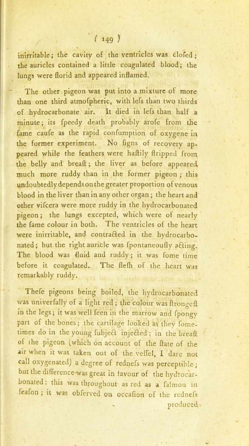 inirritable; the cavity of the ventricles was clofed; the auricles contained a little coagulated blood; the lungs were florid and appeared inflamed. The other pigeon 'was put into a mixture of more than one third atmofpheric, with lefs than two thirds of hydrocarbonate air. It died In lefs than half a minute; Its fpeedy death probably arofe from the fame caufe as the rapid confumption of oxygene in the former experiment. No figns of recovery ap- peared while the feathers were haftily ftripped from the belly and' breaft; the liver as before appeared much more ruddy than in the former pigeon ; this undoubtedly depends on the greater proportion of venous blood in the liver than in any other organ; the heart and other vifeera were more ruddy in the hydrocarbonated pigeon; the lungs excepted, which were of nearly the fame colour in both. The ventricles of the heart were inirritable, and contrafted in the hydrocarbo- nated ; but the right auricle was fpontaneoufly afting. The blood was fluid and ruddy ; it was fome time before it coagulated. The flefli of the heart was remarkably ruddy. Thefe pigeons being boiled, the hydrocarbonated was univerfally of a light red ; Uie colour was ftrongeft In the legs; It was well feen in the marrow and fpongy part of the bones; the cartilage looked as they fome- limes do in the young fubjeff injefted ; in the breaft of the pigeon (which on account of the ftate of the air when it was taken out of the veflel, I dare not call oxygenated] a degree of rednefs was perceptible; but the difference-was great In favour of the hydrocar- bonated : this was throughout as red as a falnioii in feafon ; it was obferved on occafion of the rednefs - produced V