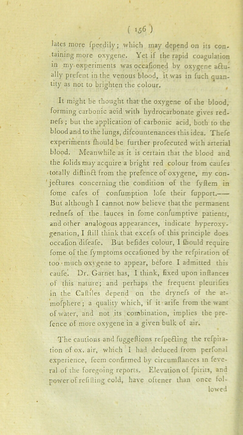 ( >56 ) t latcs more fpccclily; wliich may depend on its con- taining more oxygene. Yet if the rapid coagulation in my. experiments was occafioned by oxygene aftu- ally prefeiu in the venous blood, it was in fuch quan- tity as not to brighten the colour. , , It might be thought that-the oxygene of the blood, forming carbonic acid with hydrocarbonate gives red- nefs; but the application of carbonic acid, both to the blood and to the lungs, difcountenances this idea. Thefe experiments fhould be further profecuted with arterial blood. Meanwhile as it is certain that the blood and the folids may acquire a bright red colour from caufes ■ totally diftinfl from the preftence of oxygene, my con- ' je£lures concerning the condition of the fyflem in fome cafes of confumption lofe their fupport. / But although I cannot now believe that the permanent rednefs of the lauces in fome confumptive patients, and other analogous appearances, indicate hyperoxy- genation, I flill think that excefs of this principle does occafion difeafe. But befides colour, 1 fhould require fome of the fymptoms occafioned by the refpiration of too • much oxygene to appear, before I admitted this caufe. Dr. Garnet has, I think, fixed upon inflances of this nature; and perhaps the frequent pleurifies in the Caflfles depend on the drynefs of the at- 'mofphere; a quality which, if it arife from the want of water, and not ,its combination, implies the pre- fence of more oxygene in a given bulk of air. The cautions and fuggeflions refpetling the refpiia- tion of ox. air, which I had deduced from perfonal experience, feem confirmed by circuniftances in fevc- ral of the foregoing reports. Elevation of fpirits, and power of refilling cold, have oltener than once fol- lowed