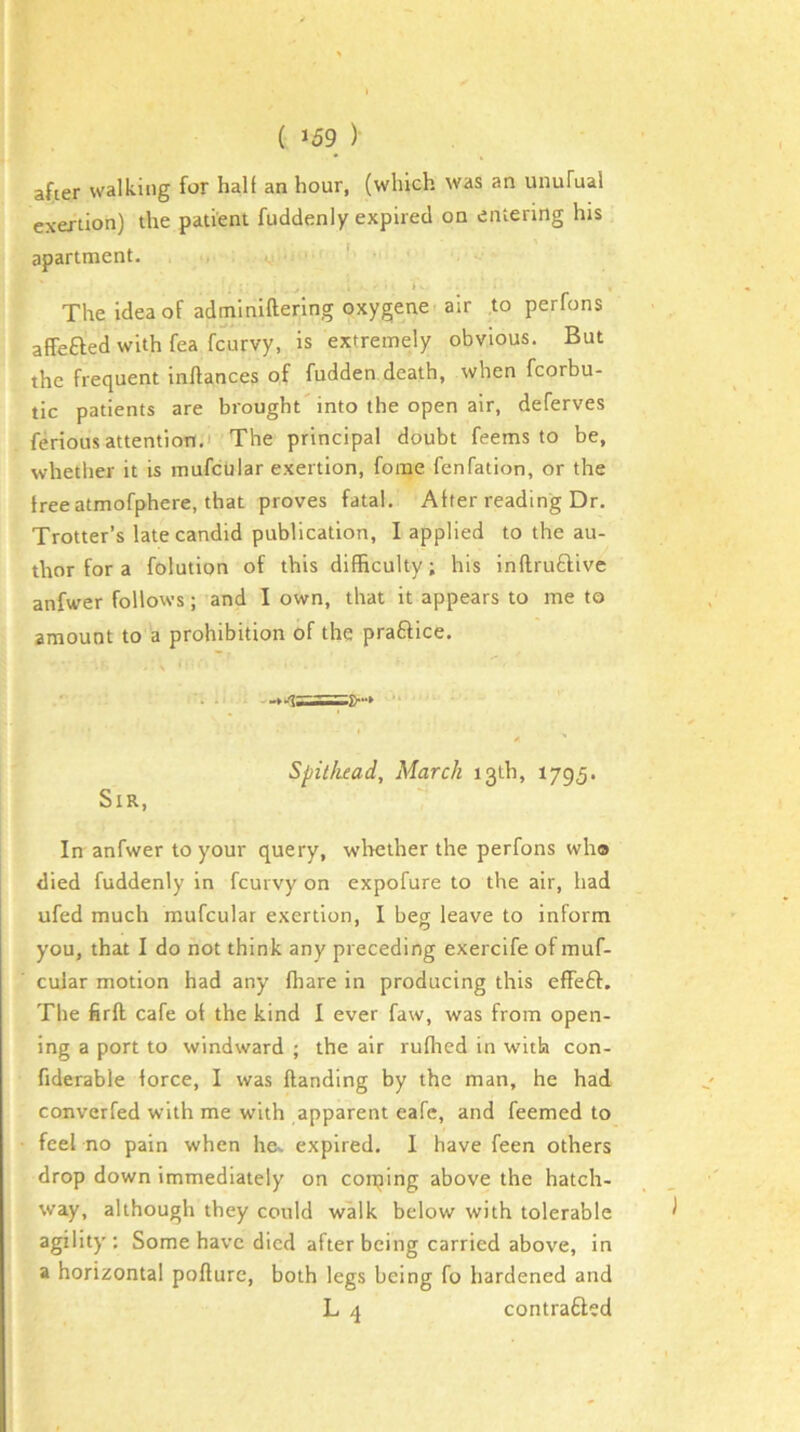 after walking for hall an hour, (which was an unuFual exertion) the patient fuddenly expired on entering his apartment. ‘ The idea of adminiftering oxygene air to perfons affefted with fea fcurvy, is extremely obvious. But the frequent inftances of fudden death, when fcorbu- tic patients are brought'into the open air, deferves feriousattentioTt.i The principal doubt feems to be, whether it is mufcular exertion, fome fenfation, or the free atmofphere, that proves fatal. Alter reading Dr. Trotter’s late candid publication, I applied to the au- thor for a folution of this difficulty; his inflruftive anfwer follows; and I own, that it appears to me to amount to a prohibition of the praftice. Spitliead, March 13th, 1795. Sir, In anfwer to your query, wlrether the perfons who died fuddenly in fcurvy on expofure to the air, had ufed much mufcular exertion, I beg leave to inform you, that I do not think any preceding exercife of muf- cular motion had any fhare in producing this efFeft. The firft cafe ot the kind 1 ever faw, was from open- ing a port to windward ; the air ruflied in with con- fiderable force, I was Handing by the man, he had converfed with me with apparent eafe, and feemed to feel no pain when he, expired. I have feen others drop down immediately on coining above the hatch- way, although they could walk below with tolerable agility : Some have died after being carried above, in a horizontal poflure, both legs being fo hardened and L 4 contrafted