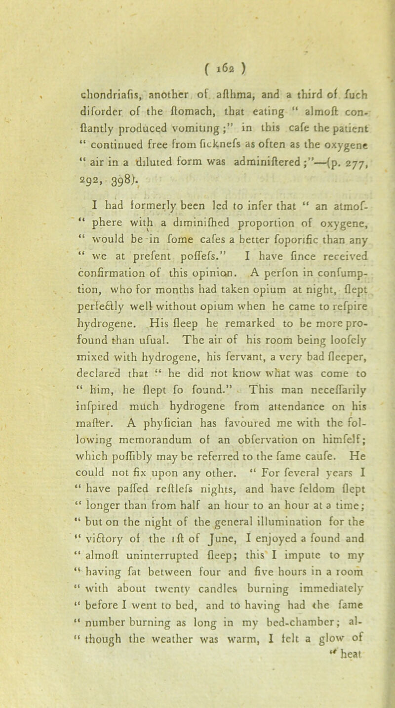 chondriafis, another of affhma, and a third of fuch diforder of the flomach, that eating “ almofl con- ftantly produced vomiting in this cafe the patient “ continued free from ficknefs as often as the oxygens “ air in a diluted form was adminiftered —(p, 277, 292, 398). I had formerly been led to infer that “ an atmof- “ phere with a diminifhed proportion of oxygene, “ would be in fome cafes a better foporific than any “ we at prefent poffefs.” I have fince received confirmation of this opinion. A perfon in confump- tion, who for months had taken opium at night, flept perfcftly well without opium when he came to refpire hydrogene. His deep he remarked to be more pro- found than ufual. The air of his room being loofely mixed with hydrogene, his fervant, a very bad deeper, declared that “ he did not know what was come to “ him, he dept fo found.” This man necedarily infpired much hydrogene from attendance on his mad'er. A phyfician has favoured me with the fol- lowing memorandum of an obfervation on himfelf; which podibly may be referred to the fame caufe. He could not fix upon any other. “ For feveral years I ” have paded redlefs nights, and have feldom dept “ longer than from half an hour to an hour at a time; “ but on the night of the general illumination for the “ viftory of the id of June, I enjoyed a found and “ almod uninterrupted deep; this I impute to my “ having fat between four and five hours in a room “ with about twenty candles burning immediately “ before I went to bed, and to having had the fame ” number burning as long in my bed-chamber; al- “ though the weather was warm, I felt a glow of heat