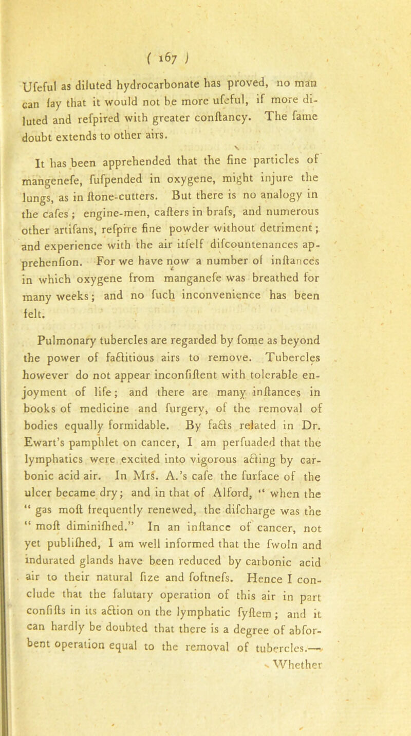 Ufeful as diluted hydrocarbonate has proved, no man can lay that it would not be more ufeful, if more di- luted and refpired with greater conftancy. The fame doubt extends to other airs. \. It has been apprehended that the fine particles of mangenefe, fufpended in oxygene, might injure the lungs, as in ftone-cutters. But there is no analogy in the cafes ; engine-men, callers in brafs, and numerous other artifans, refpire fine powder without detriment; and experience with the air itfelf difcountenances ap- prehenfion. For we have iiow a number ol inllances in which oxygene from manganefe was breathed for many weeks; and no fuch inconvenience has been felt. ' Pulmonary tubercles are regarded by fome as beyond the power of faftitious airs to remove. Tubercles however do not appear inconfillent with tolerable en- joyment of life; and there are many inllances in books of medicine and furgery, of the removal of bodies equally formidable. By fa£ls related in Dr. Ewart’s pamphlet on cancer, I am perfuaded that the lymphatics were excited into vigorous a£ling by car- bonic acid air. In MrL A.’s cafe the furface of the ulcer became dry; and in that of Alford, “ when the “ gas moll frequently renewed, the difcharge was the “ moll diminilhed.” In an inflancc of cancer, not yet publilhed, 1 am well informed that the fwoln and indurated glands have been reduced by carbonic acid air to tbeir natural fize and foftnefs. Hence I con- clude that the falutary operation of this air in part conlllls in its a£lion on the lymphatic fyftem; and it can hardly be doubted that there is a degree of abfor- bent operation equal to the removal of tubercles.—