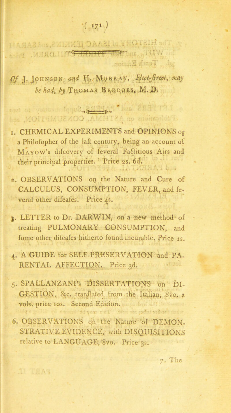 ;}ia -,.<5—amnas 3M- i 1 f. i r * .r^owiia 0/ J. Johnson ar^d .^ejtrjifeet, may be had^ by TYi,OMas Be,qd,Q£S» M.J?> 1. CHEMICAL EXPERIMENTS and OPINIONS of a Philofopher of the lafl; century,, being an account of Mayow’s difeovery of feveral Faftitious Airs and their principal properties. ’ Price 2S. 6d. ’ ' * A. \ * • . OBSERVATIONS on the Nature and Cure of CALCULUS, CONSUMPTION, FEVER^ and fe- veral other difeafes. Price ^s. LETTER to Dr. DARWIN, on’a new method of treating PULMONARY CONSUMPTION, and fome other difeafes hitherto found incurable. Price rs. 4. A GUIDE for SELF-PRESERVATION and PA- RENTAL affection. Price 3d. .5. SPALL'ANZANTs 'I3ISSERTATI0NS on DI- GESTION, &c. trar^afed from the 8vo,. t vols. price los. Second Edition. , '';>i Y-r. ■ - 6. OBSERVATIONS on the Naturfe of DEMON- STRATIVE EVIDENCE, with DISQUISITIONS relative to LANGUAGE', 8vo. Price 3s, 7. The