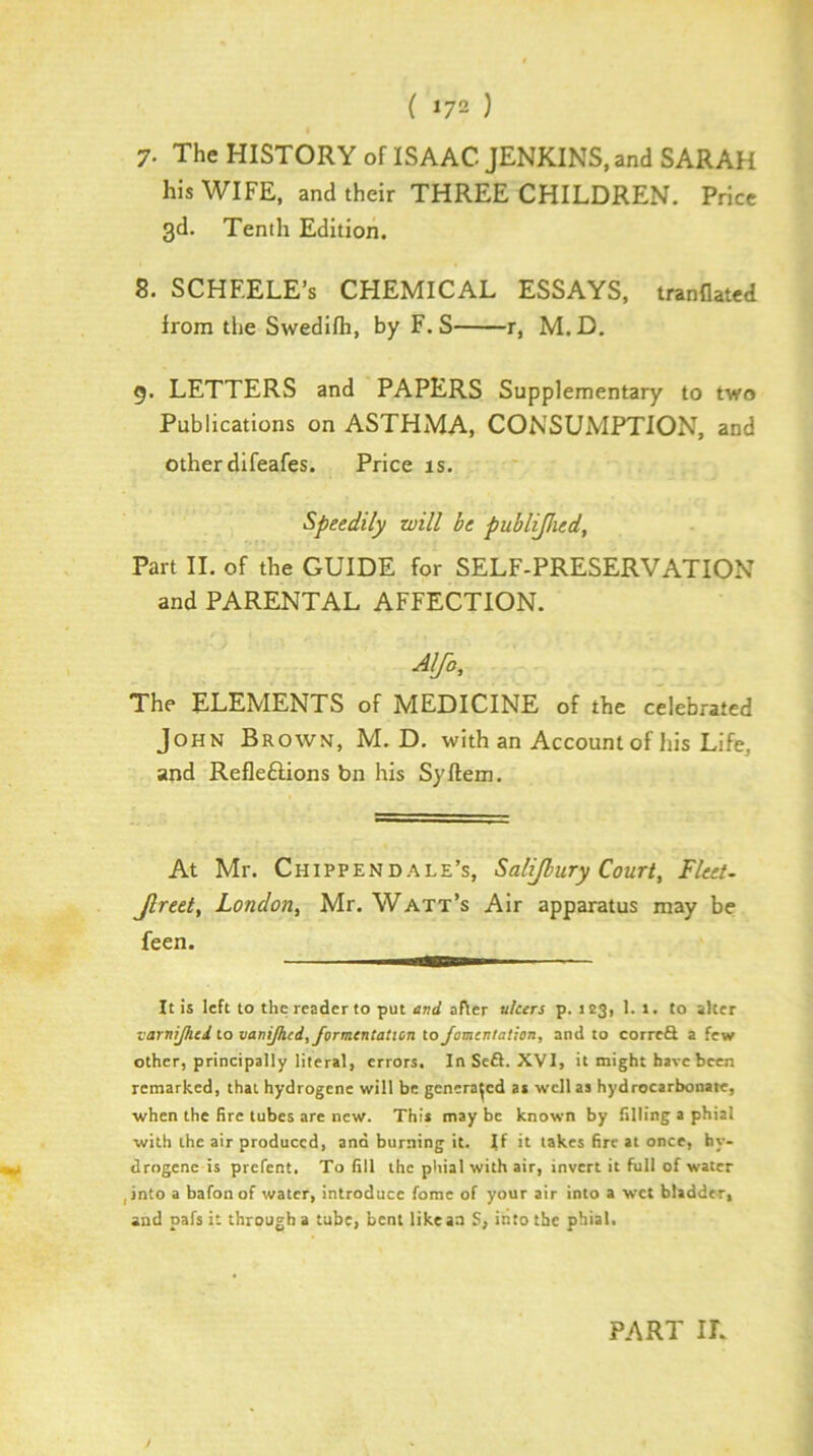 ( »72 ) 7. The HISTORY of ISAAC JENKINS, and SARAH his WIFE, and their THREE CHILDREN. Price 3d. Tenth Edition. 8. SCHEELE’s CHEMICAL ESSAYS, tranflated from the Swedifh, by F. S r, M.D. g. LETTERS and PAPERS Supplementary to two Publications on ASTHMA, CONSUMPTION, and other difeafes. Price is. Speedily will be publ^ied. Part II. of the GUIDE for SELF-PRESERVATION and PARENTAL AFFECTION. Alfa, The ELEMENTS of MEDICINE of the celebrated John Brown, M.D. with an Account of his Life, and Refleftions bn his Syftem. At Mr. Chippendale’s, Salijhury Court, Fleet- Jlreet, London, Mr. Watt’s Air apparatus may be feen. It is left to the reader to put evd after ulcers p. 123, 1. 1. to alter varnijhed to vaniJhed,formentaticn to Jomentation, and to correft a few other, principally literal, errors. InSeft. XVI, it might have been remarked, that hydrogene will be generated as well as hydrocarbonate, when the fire tubes are new. This may be known by filling a phial with the air produced, and burning it. If it takes fire at once, hy- drogene is prefent. To fill the phial with air, invert it full of water jinto a bafonof water, introduce forae of your air into a wet bladder, and pafs it through a tube, bent like an S, into the phial. PART IL