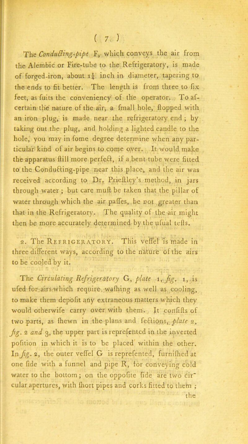 The ConduBing-pipt Fj which convejfs the air from the Alembic or Fire-tube to the Refrigeratory, is made of forged-iron, about inch in diameter, tapering to the ends to fit better. The length is from three to fix feet, as fuits the conveniency of the operator. Toaf- certain the nature of the air^. a fmall hole, flopped with an iron plug, is made near the refrigeratory end ; by taking out the plug, and holding a lighted candle to the hole, you may in fome degree determine when any par- ticular kind of air begins to come oyer. It would make the apparatus ftill more perfe£l, if a,bent tube were fitted to the Condufting-pipe near this place, and the air was received according to Dr. Prieftley’s method, in jars through water ; but care muff be taken that the pillar of water through which the air pafles, be not greater than that in the Refrigeratory. The quality of tire air might then be more accurately determined by the ufual tells. 2. The Refrigera.tory. This veffel Is made in three different ways, according to the nature of the airs to be cooled by it. ; 1- The Circulating Refrigeratory G, plate i, fig. i, -is ufed for.airs which require, wafhing as well as copling, to make them depofit any extraneous matters which they would otherwife carry over with them. It confifls of two parts, as fhewn in the plans and feflions, 2, fig. 2 and 3, the upper part is reprefentcd in the inverted pofition in which it is to be placed within the other. In fig. 2, the outer veffel G is reprefented, furnifhed at one fide with a funnel and pipe R, for conveying cold water to the bottom; on the oppofite fide are two dir cular apertures, with fhort pipes and corks fitted to them ; the