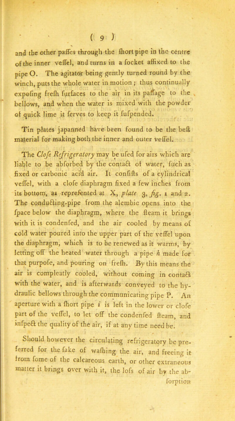 1 ( 9 ) and the other paffes through the fliort pipe in the centre of the inner veffel, and turns in a focket affixed to the pipe O. The agitator being gently turned round by the winch, puts the whole water in motion ; thus continually expofing frefli furfaces to the air in its paffage to the ^ bellows, an,d when the water is mixed with the powder of quick lime it ferves to keep it fufpended. Tin plates japanned have been found to be the befi; material for making both the inner and outer veffel. - The Clofe Refrigeratory may be ufed for airs which are liable to be abforbed by the contaft of water, fuch as fixed or carbonic acid air. It confifls of a cylindrical veffel, with a clofe diaphragm fixed a few inches from its bottom, as reprefented at X, plate 3, 1 and 2. The condu6ling-pipe from the ajembic opens into the fpace below the diaphragm, where the fleam it brings with it is condenfed, and the air cooled by means of cold water poured into the upper part of the veffel upon the diaphragm, which is to be renewed as it warms, by letting off the heated water through a pipe h made for that purpofe, and pouring on frefh. By this means the air is compleatly cooled, without coming in contaft with the water, and is afterwards conveyed to the hy- draulic bellows through the communicating pipe P. An aperture with a fhort pipe i is left in the lower or clofe part of the veffel, to let off the condenfed fleam, and infpe£l the quality of the air, if at any time need be. Should however the circulating refrigeratory be pre- ferred for the fake of wafhing the air, and freeing it from fome of the calcareous earth, or other extraneous matter it brings over with it, the lofs of air by the ab- forption