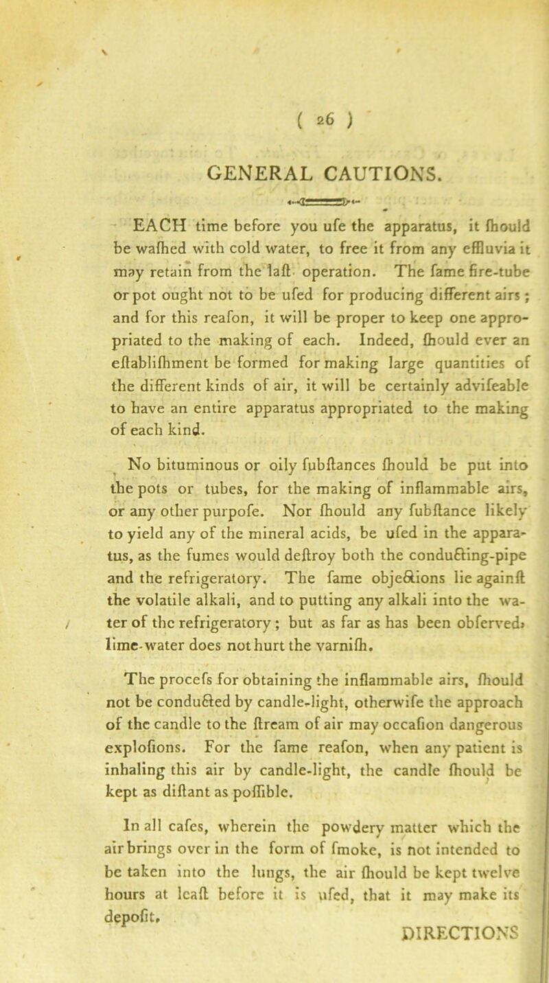 GENERAL CAUTIONS. EACH time before you ufe the apparatus, it fhould be wafhed with cold water, to free it from any effluvia it may retain from the laft. operation. The fame fire-tube or pot ought not to be ufed for producing different airs; and for this reafon, it will be proper to keep one appro- priated to the making of each. Indeed, Qiould ever an eftablifhment be formed for making large quantities of the different kinds of air, it will be certainly advifeable to have an entire apparatus appropriated to the making of each kind. No bituminous or oily fubftances fhould be put into the pots or tubes, for the making of inflammable airs, or any other purpofe. Nor Ihould any fubftance likely to yield any of the mineral acids, be ufed in the appara- tus, as the fumes would deftroy both the condufting-pipe and the refrigeratory. The fame objeftions lie againft the volatile alkali, and to putting any alkali into the w'a- ter of the refrigeratory; but as far as has been obferved> lime-water does not hurt the varnilh. The procefs for obtaining the inflammable airs, fhould not be conduced by candle-light, otherwife the approach of the candle to the llrcam of air may occafion dangerous e.xplofions. For the fame reafon, when any patient is inhaling this air by candle-light, the candle fhould be kept as diflant as poflible. In all cafes, wherein the powdery matter which the air brings over in the form of fmoke, is not intended to be taken into the lungs, the air fhould be kept twelve hours at Icafl before it is ufed, that it may make its depofit. DIRECTIONS