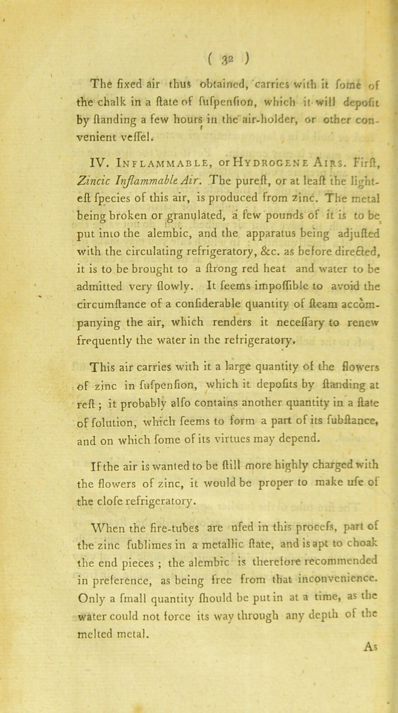 The fixed air thus obtained, carries with it fome of the chalk in a ftate of fufpenfion, which it will depofit by Handing a few hours in the air-holder, or other con- venient vcfiel. IV. Inflammable, orHydrogene Airs, Firfi, Zincic Injlammable Air. The pureft, or at leaft the light- eft fpecies of this air, is produced from zinc. The metal being broken or granulated, a few pounds of it is to be^ put into the alembic, and the apparatus being adjufted with the circulating refrigeratory, &c. as before dire£led, it is to be brought to a ftrong red heat and water to be admitted very flowly. It feems impoflible to avoid the circumftance of a confiderable quantity of fteam accom- panying the air, which renders it neceflary to renew frequently the water in the refrigeratory. This air carries with it a large quantity of the flowers of zinc in fufpenfion, which it depofits by Handing at reft ; it probably alfo contains another quantity in a ftate of folution, which feems to form a part of its fubftance, and on which fome of its virtues may depend. If the air is wanted to be ftill more highly charged with the flowers of zinc, it would be proper to make ufe of the clofe refrigeratory. When the fire-tubes are nfed in this procefs, part of the zinc fublimes in a metallic ftate, and is apt to choak the end pieces ; the alembic is therefore recommended in preference, as being free from that inconvenience. Only a fmall quantity fhould be put in at a time, as the water could not force its way through any depth of the melted metal. As