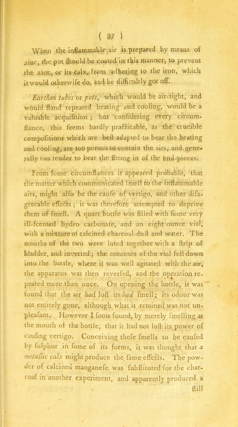 Wbcp the inflamraablciair is prepared by means of zinc, the pot Qiould be coated in; this mannerj to prevent the zinp, or its ;?dh6i;)r?g to the iron, which it would otherwife do, and be difficultly got off. Eakheti tubes or pots, which 'would be air-tight, and would ftatid repeated heating anti cooling, would be a valuable acquifition ; but conffdering eiery ch-cum- fiance, this feems hardly praElicable, as the crucible compoTitions which are heft adapted to bear the heating and cdoling^are too porous to contain the airs, and gene- rally too tender to bear tjie fitting in of the pfid-ipieces. From fome' 'circumftances if appeared probable, that the matter whi'ch commumcated ftnelf to the inflammable airs, miglit alfo be the caufe of vertigo, arid'other'difa- greeabie effefts ; it tvas therefore attempted to deprive them of fmcfl. A quart bottle was filled with fome'very ill-fcented hydro carbonate, and an eight ounce vial, with a mixture of calcined charcoal-duff and water. The mouths of the two were luted together with a ftrip of bladder, and inverted; the contents of the vial fell down into, the bottle, where it was well agitated with the air, the apparatus was then reverfed, and the operation re- peated more .than once. On opening the bottle, it was found that the air had loff its bad fmell; its odour was not entirely gone, although what it retained was not un- pleafant. However I foou found, by merely fmelling at the mouth of the bottle, that it had not loff its power of caufing vertigo. Conceiving thefe fmells to be caufed by fulphur in fome of its forms. It was thought that a ca/jr might produce the fame effe£ls. The pow- der of calcined manganefc was fubffituted for the char- coal in another experiment, and apparently produced a mil