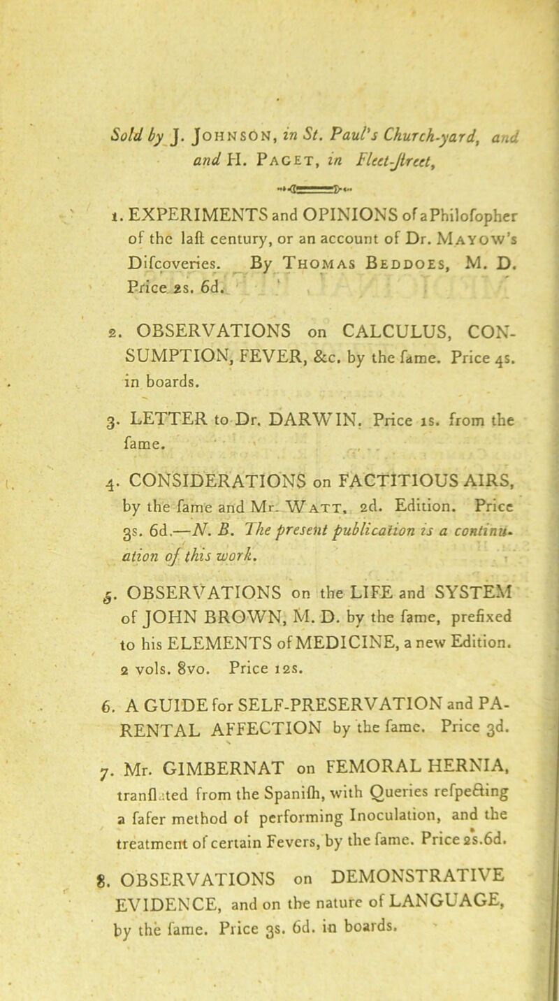 Sold by ]. Johnson, in St. Paul’s Church-yard, and and H. Paget, in Flcet-Jlreet, t. EXPERIMENTS and OPINIONS of aPhilofopher of the laft century, or an account of Dr. Mayow’s Difeoveries. By Thomas Beddoes, M. D. Price 2s. 6d. 2. OBSERVATIONS on CALCULUS, CON- SUMPTION, FEVER, &c. by the fame. Price 4s. in boards. 3. LETTER to Dr, DARWIN, Price is. from the fame. 4. CONSIDERATIONS on FACTITIOUS AIRS, by the fame and Mr. Watt. 2d. Edition. Price 3s. 6d,—W B. The present publication is a continue ation of this work. §. OBSERVATIONS on the LIFE and SYSTEM of JOHN BROWN, M. D. by the fame, prefixed to his ELEMENTS of MEDICINE, a new Edition. 2 vols. 8vo. Price 12s. 6. A GUIDE for SELF-PRESERVATION and PA- RENTAL AFFECTION by the fame. Price 3d. 7. Mr. GIMBERNAT on FEMORAL HERNIA, tranflated from the Spanifli, with Queries refpeaing a fafer method ot performing Inoculation, and the treatment of certain Fevers, by the fame. Price 2s.6d. 8. OBSERVATIONS on DEMONSTRATIVE EVIDENCE, and on the nature of LANGUAGE, by the fame. Price 3s. 6d. in boards.