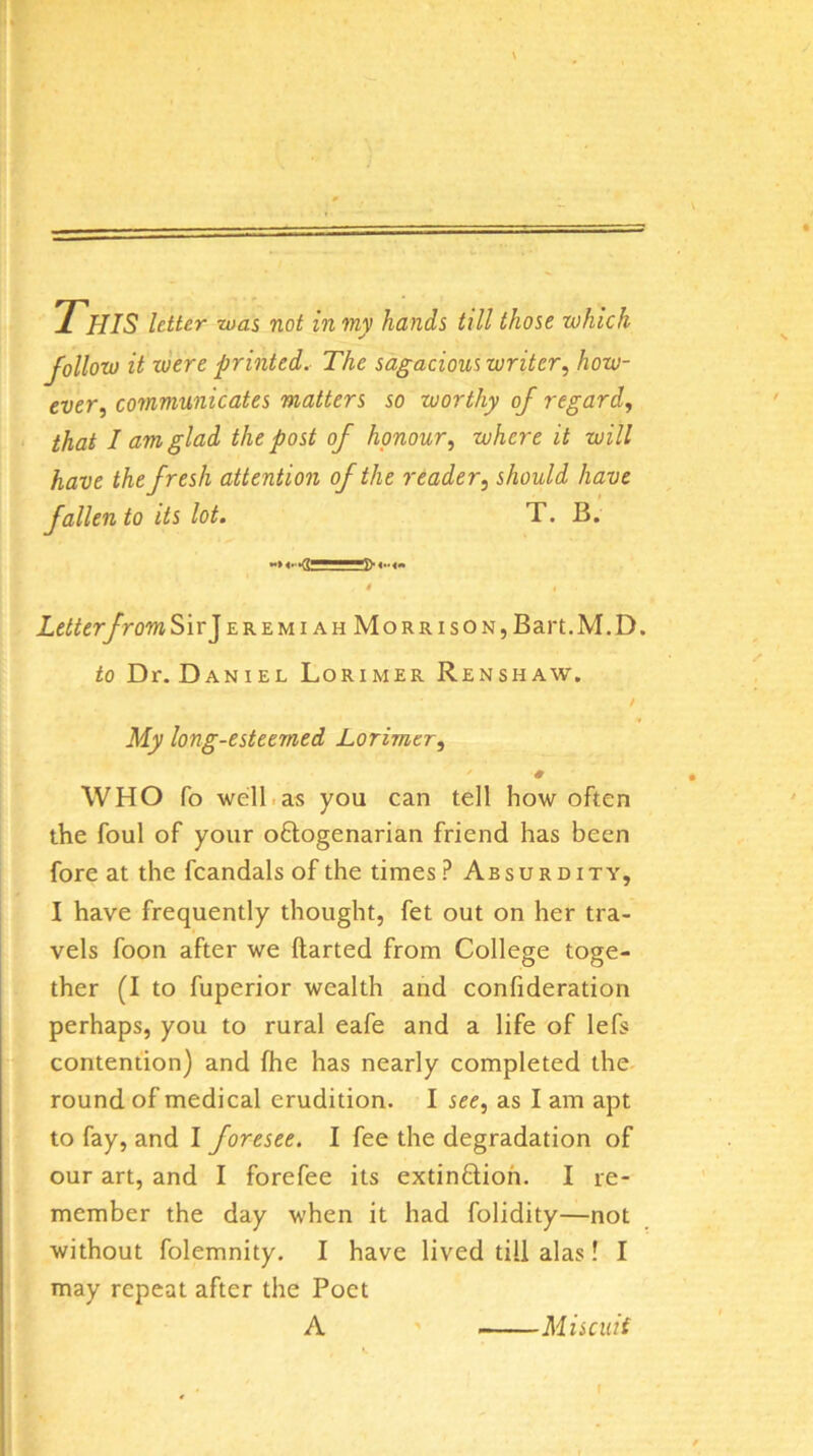 This letter was not in my hands till those which follow it were printed. The sagacious writer^ how- ever^ communicates matters so worthy of regard^ that I am glad the post of honour, where it will have the fresh attention of the reader, should have fallen to its lot, T. B. Letter from SirjEREMiAHMoRRisON,B art. M. D. to Dr.DANiEL Lorimer Renshaw. / My long-esteemed Lorimer, WHO Co well.as you can tell how often the foul of your oflogenarian friend has been fore at the fcandals of the times? Absurdity, I have frequently thought, fet out on her tra- vels foon after we ftarted from College toge- ther (I to fuperior wealth and confideration perhaps, you to rural eafe and a life of lefs contention) and fhe has nearly completed the round of medical erudition. I see, as I am apt to fay, and I foresee. I fee the degradation of our art, and I forefee its extinflioh. I re- member the day when it had folidity—not without folemnity. I have lived till alas! I may repeat after the Poet A Miscuii