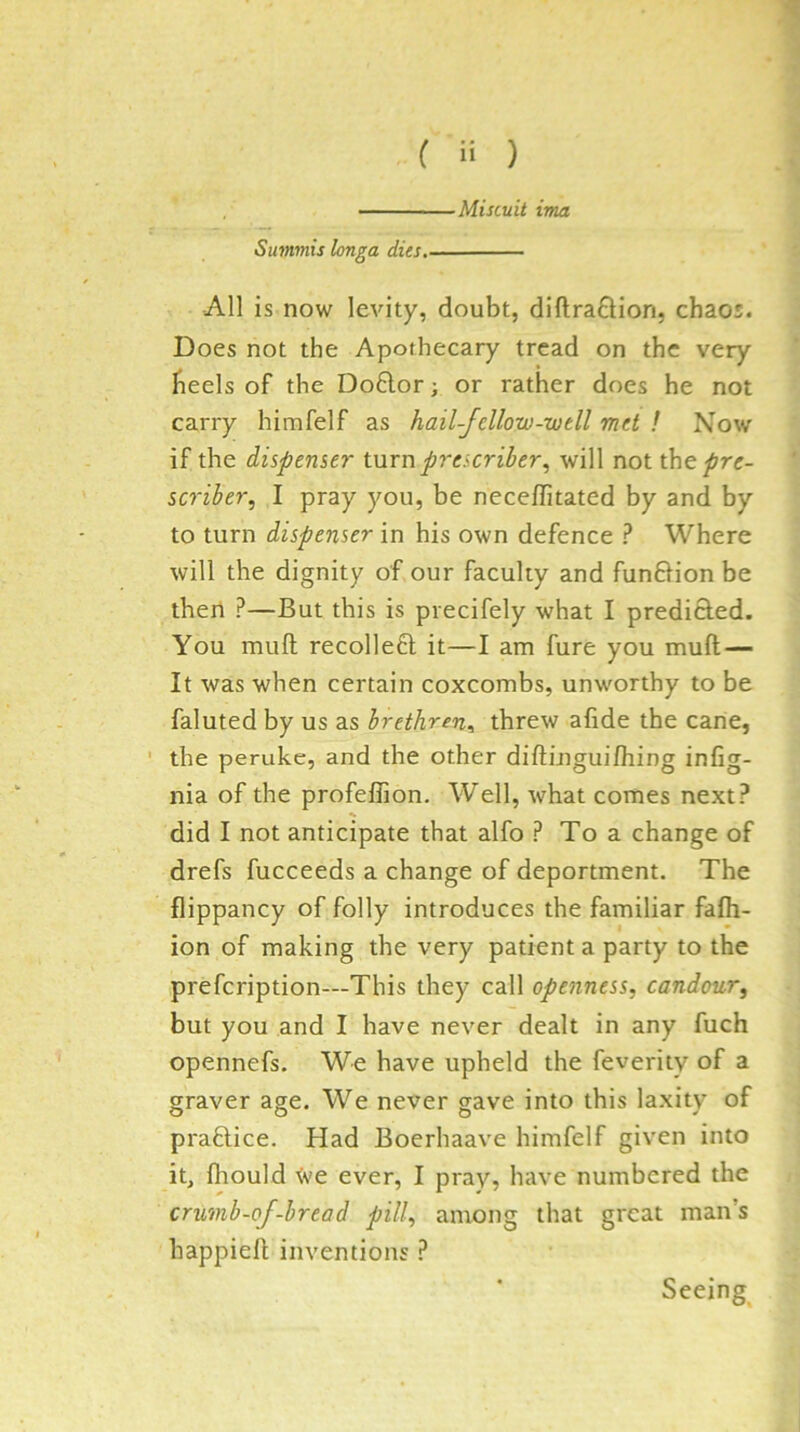 Miscuit ima Summis longa dies, All is now levity, doubt, diftraflion, chaos. Does not the Apothecary tread on the very heels of the Do61:or; or rather does he not carry himfelf as hail-fellow-well met ! Now if the dispenser turn prescriber, will not the pre- sc7'iber, I pray you, be neceffitated by and by to turn dispenser in his own defence ? Where will the dignity of our faculty and funfHon be then ?—But this is precifely what I predicied. You muft recoile6l it—I am fure you muft — It was when certain coxcombs, unworthy to be faluted by us as brethren^ threw afide the cane, the peruke, and the other diftinguifhing infig- nia of the profefiion. Well, what comes next? did I not anticipate that alfo ? To a change of drefs fucceeds a change of deportment. The flippancy of folly introduces the familiar fafh- ion of making the very patient a party to the prefcription—This they call openness, candour, but you and I have never dealt in any fuch opennefs. We have upheld the feveriiy of a graver age. We never gave into this laxity of practice. Had Boerhaave himfelf given into it, fliould Xve ever, I pray, have numbered the crumb-of-bread pill, among that great man’s happieft inventions ? Seeing^