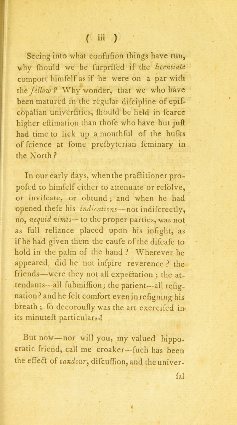 Seeing into what confufion things have run, why fliould we be furprifed if the licentiate comport himfelF as if he were on a par with the fdlow ? Why wonder, that we who have been matured in the regular difcipline of epif- copalian univerfities, fliould be held in fcarce higher eftimation than thofe who have but juft had time to lick up a mouthful of the hulks of fcience at fome prefbyterian feminary in the North ? In our early days, when the pra0;itionerpro- pofed to himfelf either to attenuate or refolve, or invifcate, or obtund; and when he had opened thefe his indications—not indifcreetly, no, nequid nimis— to the proper parties, vk'as not as full reliance placed upon his inflght, as if he had given them the caufe of the difeafe to hold in the palm of the hand ? Wherever he appeared, did he not infpire reverence ? the friends—were they not all expeftation ; the at- tendants—all fubmiffion; the patient—all refig- nation ? and he felt comfort even in refigning his breath ; fo decoroufly was the art exercifed in* its minutcft particulars.>! But now—nor will you, my valued hippo- cratic friend, call me croaker—fuch has been the effeft of candour^ difcuflion, and the univer- fal