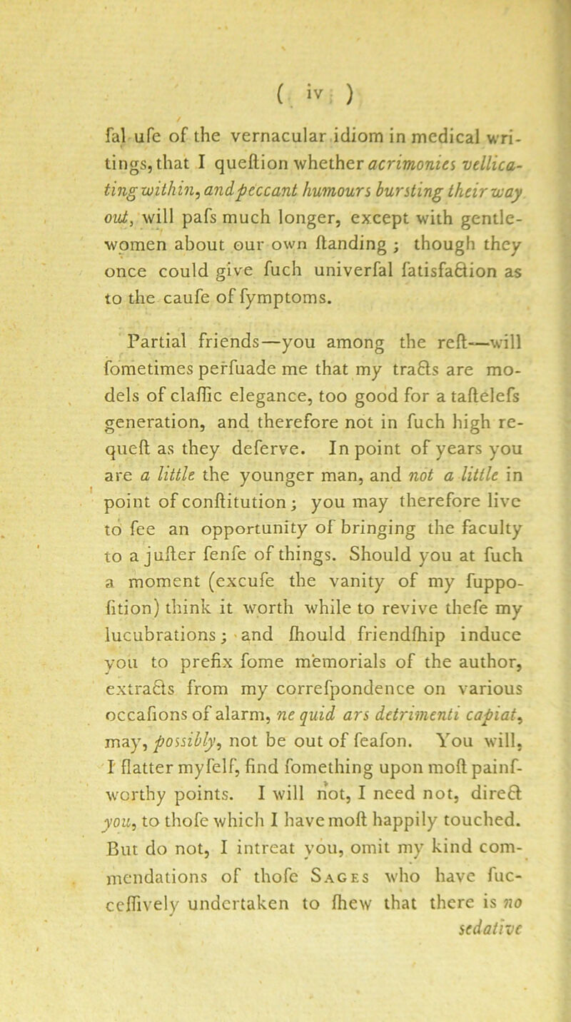 1 ( iv ) fal ufe of the vernacular idiom in medical wri- tings, that I queftion whether vellica- ting within, and peccant humours bursting their way out, will pafs much longer, except with gentle- women about our own handing ; though they once could give fuch univerfal fatisfaftion as to the caufe of fymptoms. Partial friends—you among the reft—^will fometimes peffuade me that my trafts are mo- dels of claflic elegance, too good for a taftelefs generation, and therefore not in fuch high re- queft as they deferve. In point of years you are a little the younger man, and not a little in point of conftitution; you may therefore live to fee an opportunity of bringing the faculty to a jufter fenfe of things. Should you at fuch a moment (excufe the vanity of my fuppo- fition) think it worth while to revive thefe my lucubrations ; • and fhould friendihip induce you to prefix fome memorials of the author, extra£is from my correfpondence on various occafions of alarm, ne quid ars detrimenti capiat, may, possibly, not be out of feafon. You will, I flatter myfelf, find fomething upon moft painf- w'orthy points. I will not, I need not, direft you, to thofe which I have moft happily touched. But do not, I intreat you, omit my kind com- mendations of thofe Sages who have fuc- ceftively undertaken to fliew that there is no sedative