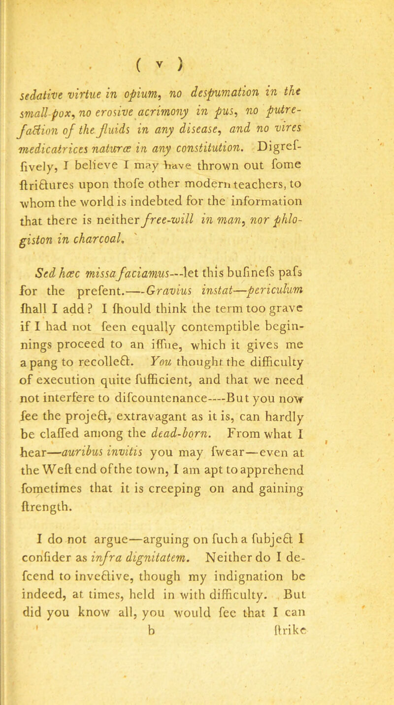 sedative virtue in opium, no despumation in the small-pox, no erosive acrimony in pus, no putre- faHion of the Jluids in any disease, and no vires medicatrices natures in any constitution. Digref- fively, I believe I may have thrown out fome ftriftures upon thofe other modern teachers, to whom the world is indebted for the information that there is neither free-will in man, nor phlo- giston in charcoal, Sed hcec missafaciamus—X&i this bufinefs pafs for the prefent.—Gravius instat—periculum fhall I add ? I fhould think the term too grave if I had not feen equally contemptible begin- nings proceed to an iffne, which it gives me a pang to recollefl. You thought the difficulty of execution quite fufficient, and that we need not interfere to difcountenance—But you now fee the projefl, extravagant as it is, can hardly be claffed among the dead-born. From what I hear—auribus invitis you may fwear—even at the Weft end of the town, I am apt to apprehend fometimes that it is creeping on and gaining ftrength. I do not argue—arguing on fuch a fubjefl I confider as infra dignitatem. Neither do I de- feend to inveflive, though my indignation be indeed, at times, held in with difficulty. But did you know all, you would fee that I can ' b ftrike