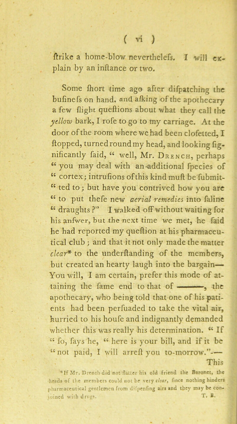 CK- ftrike a home-blow neverthelefs. I will plain by an inftance or two. Some fliort time ago after difpatching the bufinefs on hand, and afking of the apothecary a few flight queftions about what they call the yellow bark, I rofe to go to my carriage. At the door of the room where we had been clofetted, I flopped, turned round my head, and looking fig- nificantly faid, “ well, Mr. Drench, perhaps “ you may deal with an-additional fpecies of “ cortex; intrufions of this kind muft be fubmit- “ ted to; but have you contrived how you are “ to put thefe new aerial remedies into faline “ draughts ?” I walked off without waiting for his anfwer, but the next time we met, he faid he had reported my queftion at his pharmaceu- tical club; and that it not only made the matter clear* to the underflanding of the members, but created an hearty laugh into the bargain— You will, I am certain, prefer this mode of at- taining the fame end to that of -- , the apothecary, who being told that one of his pati- ents had been perfuaded to take the vital air, hurried to his houfe and indignantly demanded whether this was really his determination. “ If “ fo, fays he, “ here is your bill, and if it be ‘^not paid, I will arrell you to-morrow.”— This *If Mr. Drench did not flalter his old friend the Baronet, the heads of the members could not be very dear, fince nothing hinders pharmaceutical gentlemen from difpenfing airs and they may be con- loined with drug'. T. B.