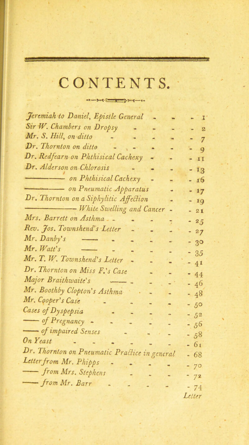 Jeremiah to Daniel, Epistle General . Sir W. Chambers on Dropsy Mr. S. Hill, on ditto - . . . Dr. Thornton on ditto - , - Dr. Redfearn on Phthisical Cachexy - Dr. Alderson on Chlorosis - - . - ' on Phthisical Cachexy on Pneumatic Apparatus Dr. Thornton on a Siphylitic AffeBion White Swelling and Cancer - Mrs. Barrett on Asthma . . Rev. Jos. Townshend’s Letter - Mr. Danby's - - . . . Mr. Watt’s - . _ . Mr. T. W. Townshend’s Letter - - _ Dr. Thornton on Miss F.’s Case Major Braithwaite’s . . Mr. Boothby Clopton’s Asthma • - Mr. Cooper’s Case . ... Cases oj Dyspepsia - - . . of Pregnancy - . . . _ of impaired Senses . On Yeast Dr. Thornton on Pneumatic PraBice in genera Letter from Mr. Phipps - from Mrs. Stephens from Mr. Barr - - . _ \ - I' - 2 - 7 - 9 - II - ^3 - i6 - 17 - 19 - 21 * 25 - 27 - 30 - 35 ■ - 41 - 44 - 46 - 48 - 50 - 52 - 56 - 58 . 61 - 68 - 70 - 72 - 74 Letter