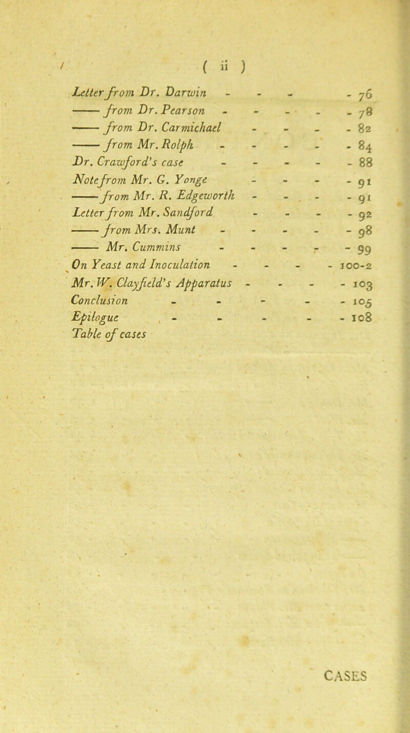 Letterfrom Dr. Darwin - 76 from Dr. Pearson - - - 78 from Dr. Carmichael - 82 from Mr. Rolpk - - - 84 Dr. Crawford's case - 88 Notefrom Mr. G. Yonge - 91 from Mr. R. Edgeworth - - - 91 Letter from Mr. Sandford - 92 from Mrs. Munt t 1 1 to 00 Mr. Cummins - 99 On Yeast and Inoculation - 100-2 Mr. TV. Clayf eld's Apparatus - - 103 Conclusion - - - - 105 Epilogue , - - 108 Table of cases CASES