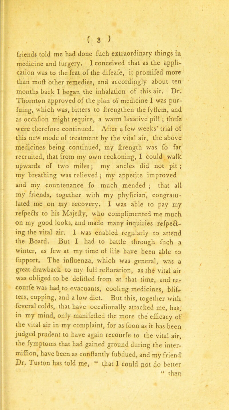 friends told me had done fuch extiaordinary things in medicine and furgcry. 1 conceived that as the appli- cation was to the feat of the difeafe, it promifed more than moft other remedies, and accordingly about ten months back I began the inhalation of this air. Dr. Thornton approved of the plan of medicine I was pur- fuing, which was, bitters to flrengthen the fyflem, and as occafion might require, a warm laxative pill ; thefe Mere therefore continued. After a few weeks’ trial of this new mode of treatment by the vital air, the above medicines being continued, my ftrength was fo far recruited, that from my own reckoning, I could walk upwards of two miles; my ancles did not pit; my breathing was relieved ; my appetite improved and my countenance fo much mended ; that all my friends, together with my phyfician', congratu- lated me on my recovery. I was able to pay my refpefts to his Majefty, who complimented me much on my good looks, and made many inquiiies refpeft- ing the vital air. I was enabled regularly to attend the Board. But I had to battle through fuch a winter, as few at my time of life have been able to fupport. The influenza, which was general, was a great drawback to my full reftoration, as the vital air was obliged to be defifted from at that time, and re.- courfe was had^to evacuants, cooling medicines, blif* ters, cupping, and a low diet. But this, together with feveral colds, that have occafionally attacked me, has; in my mind, only manifefled the more the efficacy of the vital air in my complaint, for as foon as it has been judged prudent to have again rccourfe to the vital air, the fymptoms that had gained ground during the inter- miffion, have been as conftantly fubdued, and my friend Dr. Turton has told me, “ that I could not do better “ th?u