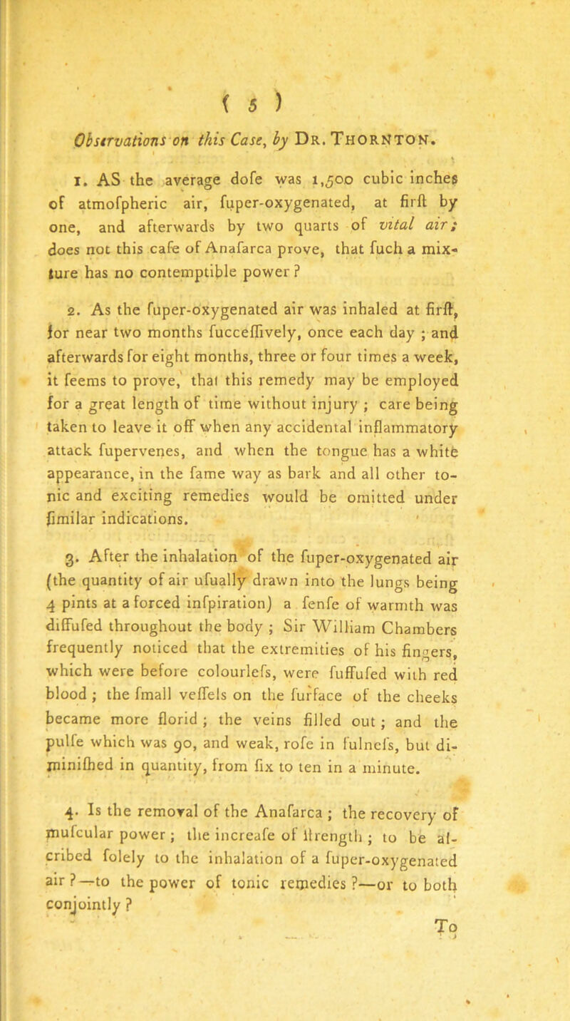 Obstrvations on this Case, Dr. Thornton. I. AS the average dofe was 1,500 cubic inches of atmofpheric air, fuper-oxygenated, at firft by one, and afterwards by two quarts of vital air; does not this cafe of Anafarca prove, that fuch a mix- ture has no contemptible power ? 2. As the fuper-oxygenated air was inhaled at firft, for near two months fucceffively, once each day ; and afterwards for eight months, three or four times a week, it feems to prove, that this remedy may be employed for a great length of time without injury ; care being taken to leave it off when any accidental inflammatory attack fupervenes, and when the tongue has a whitfc appearance, in the fame way as bark and all other to- nic and exciting remedies would be omitted under fimilar indications, 3. After the inhalation of the fuper-oxygenated air (the quantity of air ufually drawn into the lungs being 4 pints at a forced infpiration) a fenfe of warmth was diffufed throughout the body ; Sir William Chambers frequently noticed that the extremities of his fingers, which were before colourlefs, were fuffufed with red blood ; the fmall veffels on the furface of the cheeks became more florid ; the veins filled out ; and the pulfe which was 90, and weak, rofe in fulncis, but di- ininifhed in quantity, from fix to ten in a minute. 4. Is the removal of the Anafarca ; the recovery of mufcular power; the increafe of llrength ; to be ai- cribed folely to the inhalation of a fuper-oxygenated air ? ^to the power of tonic remedies ?—or to both conjointly ? To