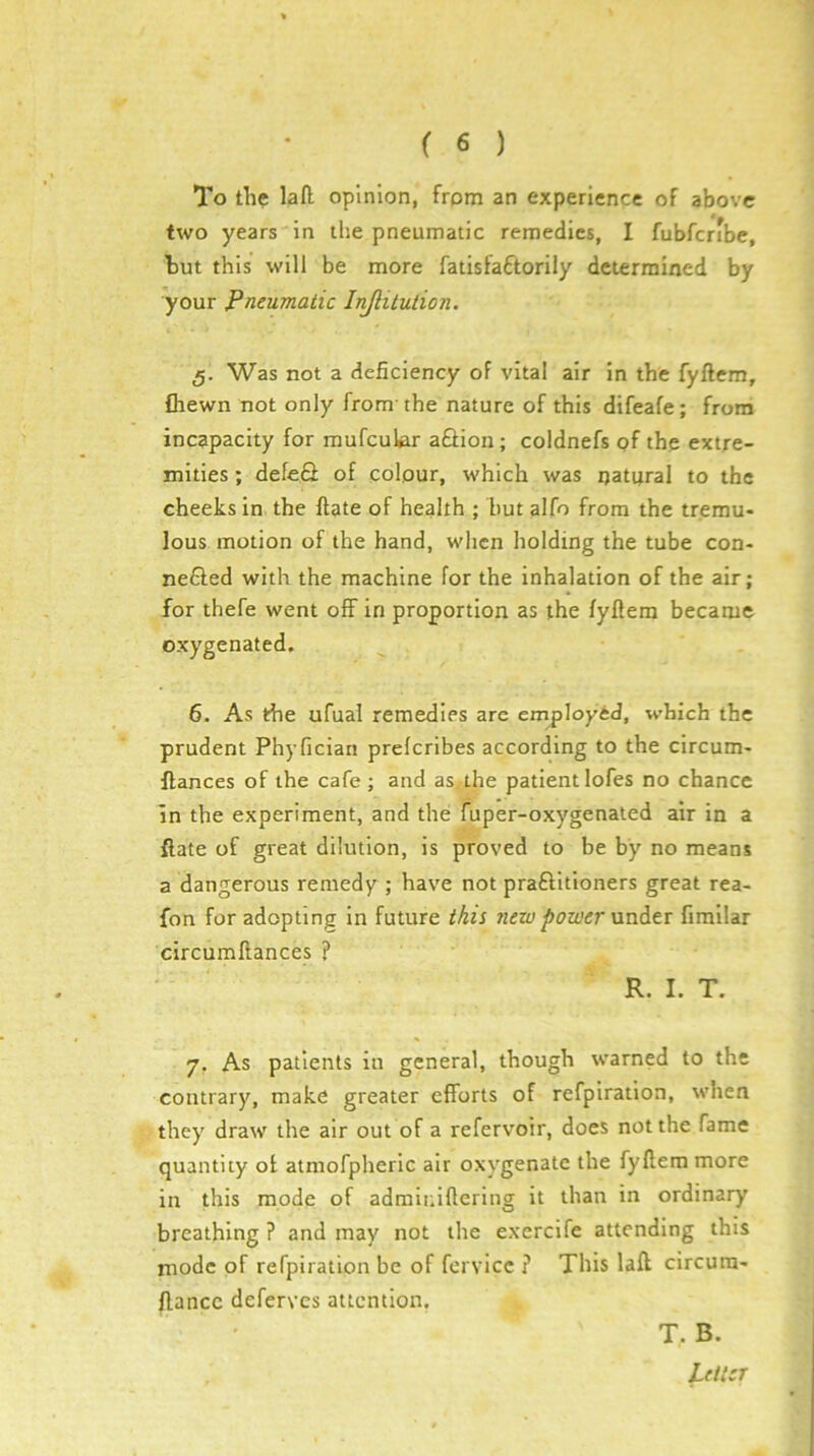 To the lafl opinion, from an experience of above two years in the pneumatic remedies, I fubfcribe, hut this will be more fatisfaftorily determined by your Pneumatic Injlitulion. 5. Was not a deficiency of vital air in the fyftem, fhewn not only from the nature of this difeafe; from incapacity for mufcuUr aQion; coldnefs pf the extre- mities ; defeS of colour, which was ijatpral to the cheeks in the ftate of health ; but alfo from the tremu- lous motion of the hand, when holding the tube con- nefted with the machine for the inhalation of the air; for thefe went off in proportion as the fyflem became oxygenated. 6. As the ufual remedies are employed, which the prudent Phyfician prefcribes according to the circum- ffances of the cafe ; and as. the patient lofes no chance in the experiment, and the fuper-oxygenated air in a ftate of great dilution, is proved to be by no means a dangerous remedy ; have not praftitioners great rea- fon for adopting in future this new power \xnd.tr firailar circumftances ? R. I. T. 7. As patients in general, though warned to the contrary, make greater efforts of refpiration, when they draw the air out of a refervoir, docs not the fame quantity of atmofpheric air oxygenate the fyftem more in this mode of adrainiftering it than in ordinary breathing ? and may not the exercife attending this mode of refpiration be of fcrvicc ? This laft circura- ftance deferves attention. T, B.