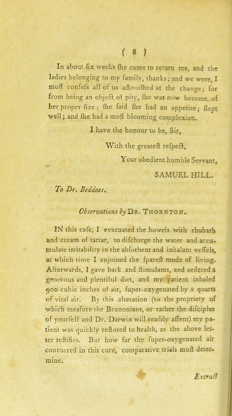 In about fix week's fhe came to return me, and the ladies belonging to my family, thanks; and we were, I muff confefs all of us aflonifhed at the change; for from being an objefl; of pity, flic was now become of her proper fize; flie faid flie had an appetite; flept well; and llie had a moft blooming complexion. I have the honour to be, Sir, With the greateft refpeff, Your obedient humble Servant, SAMUEL HILL. To Dr. Beddots. Observations ^^Dr.Thorkton. IN this cafe, I evacuated the bowels with rhubarb and cream of tartar, to difcharge the water and accu- mulate irritability in the abforbent and inhalant veflels, at which time I enjoined the fpareft mode of living. Afterwards, I gave bark and ftimulants, and ordered a generous and plentiful diet, and my patient inhaled goo cubic inches of air, fuper-oxygenated by 2 quarts of vital air. By this alteration (to the propriety of which meafure the Brunonians, or rather the dlfciples of yourfelf and Dr. Darwin will readily aflent). my pa- tient was quickly reftored to health, as the above let- ter teflifies. But how far the fuper-oxygenated air concurred in this cure, comparative trials muft deter- mine. Extrabl