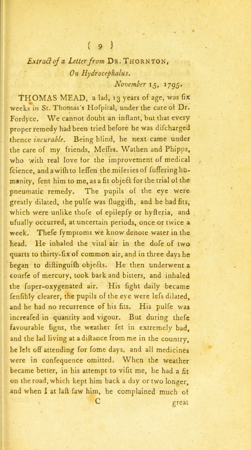 ExtraBoJ a Letter from Dr. Thornton, On Hydrocephalus. November 15, 1795^ THOMAS MEAD, a lad, 13 years of age, was fix weeks in St. Thomas’s Hofpital, under the care ot Dr. Eordycc. We cannot doubt an inftant, but that every proper remedy had been tried before he was difcharged thence incurable. Being blind, he next came under the care of my friends, Mefiis. Wathen and Phipps, who with real love for the improvement of medical fcience, andawifhto leffen the mifeiiesof fufferinghu- manity, fent him to me, as a fit objeft for the trial of the pneumatic remedy. The pupils of the eye were greatly dilated, the pulfe was fluggifh, and he had fits, which were unlike thofe of epilepfy or hyfteria, and ufually occurred, at uncertain periods, once or twice a week. Thefe fympioms we know denote water in the head. He inhaled the vital air in the doTe of two quarts to thirty-fix of common air, and in three days he began to diftinguifh objefts. He then underwent a courfc of mercury, took bark and bitters, and inhaled the fupcr-oxygenated air. His fight daily became fenfibly clearer, the pupils of the eye were lefs dilated, and he had no recurrence of his fits. His pulfe was increafed in quantity and vigour. But during thefe favourable figns, the weather fet in extremely bad, and the lad living at a diftance from me in the country, he left off attending for fome days, and all medicines were in confequence omitted. When the weather became better, in his attempt to vifit me, he had a fit on the road, which kept him back a day or two longer, and when I at lafl faw him, he complained much of C great