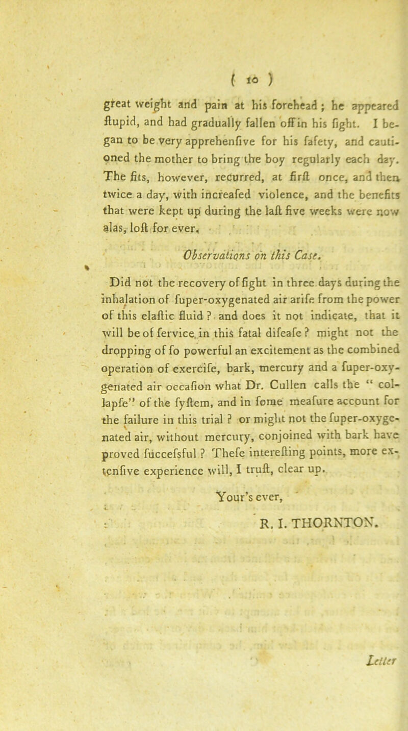 great weight and pain at his forehead ; he appeared ilupid, and had gradually fallen ofiFin his fight. I be- gan to be very apprehenfive for his fafety, and cauti- oned the mother to bring the boy regularly each day. The fits, however, recurred, at firll once, and then twice a day, with increafed violence, and the benefits that were kept up during the laft, five weeks were now alas, loft.for ever, Ohservatians on this Cast. \ Did not the recovery of fight in three days during the inhalation of fuper-oxygenated air arife from the power of this elaftic fluid ? and does it not indicate, that it will be of fervice. in this fatal difeafe ? might not the dropping of fo powerful an excitement as the combined operation of exercife, bark, mercury and a fuper-oxy- genated air occafion what Dr, Cullen calls the “ col- lapfe” of the fyftem, and in forae meafure account for the failure in this trial ? or might not the fuper-oxyge- nated air, without mercury, conjoined with bark have proved fticcefsful ? Thefe interefling points, more ex- tonfive experience will, i truft, clear up. Your’sever, I ’ R. I. THORNTOK. Leiltr