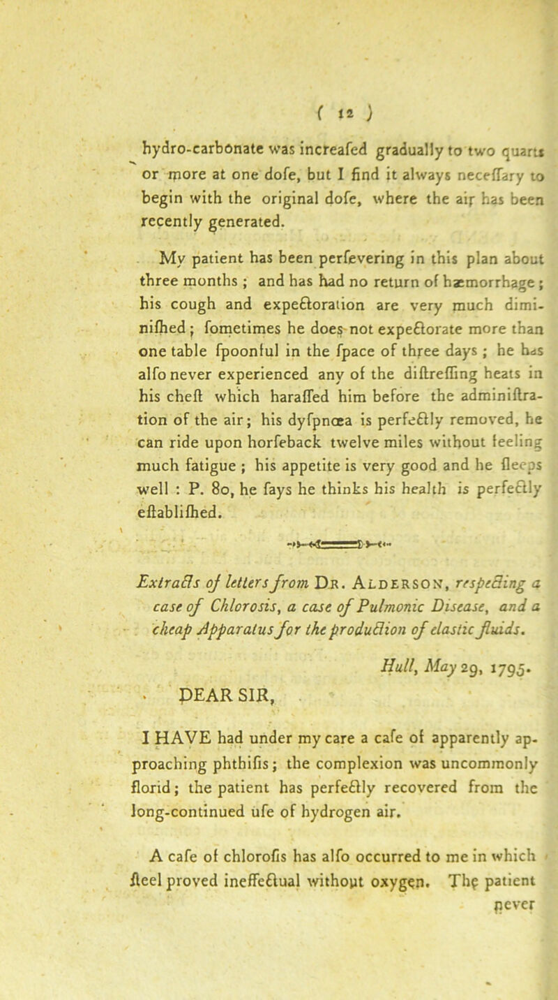 hydro-carbonate was increafed gradually to two quaru or rpore at one dofe, but I find it always neceffary to begin with the original dofe, where the aij- has been recently generated. My patient has been perfevering in this plan about three months ; and has had no return of hatmorrhage ; his cough and expeftoration are very much dimi- nifhed j fometimes he does-not expeftorate more than one table fpoontui in the fpace of thjree days; he has alfo never experienced any of the diftrefling heats in his cheft which haraffed him before the adminiflra- tion of the air; his dyfpnoea is perfe£l!y removed, he can ride upon horfeback twelve miles without feeling much fatigue ; his appetite is very good and he flecps well ; P. 8o, he fays he thinks his health is perfectly efiablifhed. Exlra&s oj letters from D-R. Alderson’, respeBing a case of Chlorosis, a case of Pulmonic Disease, and a cheap apparatus for the produBion of elastic fiuids. Hull, May 2g, 1795. . PEAR SIR, I HAVE had under my care a cafe of apparently ap- proaching phthifis; the complexion was uncommonly florid; the patient has perfeftly recovered from the long-continued ufe of hydrogen air. A cafe of chlorofis has alfo occurred to me in which fleel proved ineffeftual withopt oxygen. Thf patient pever