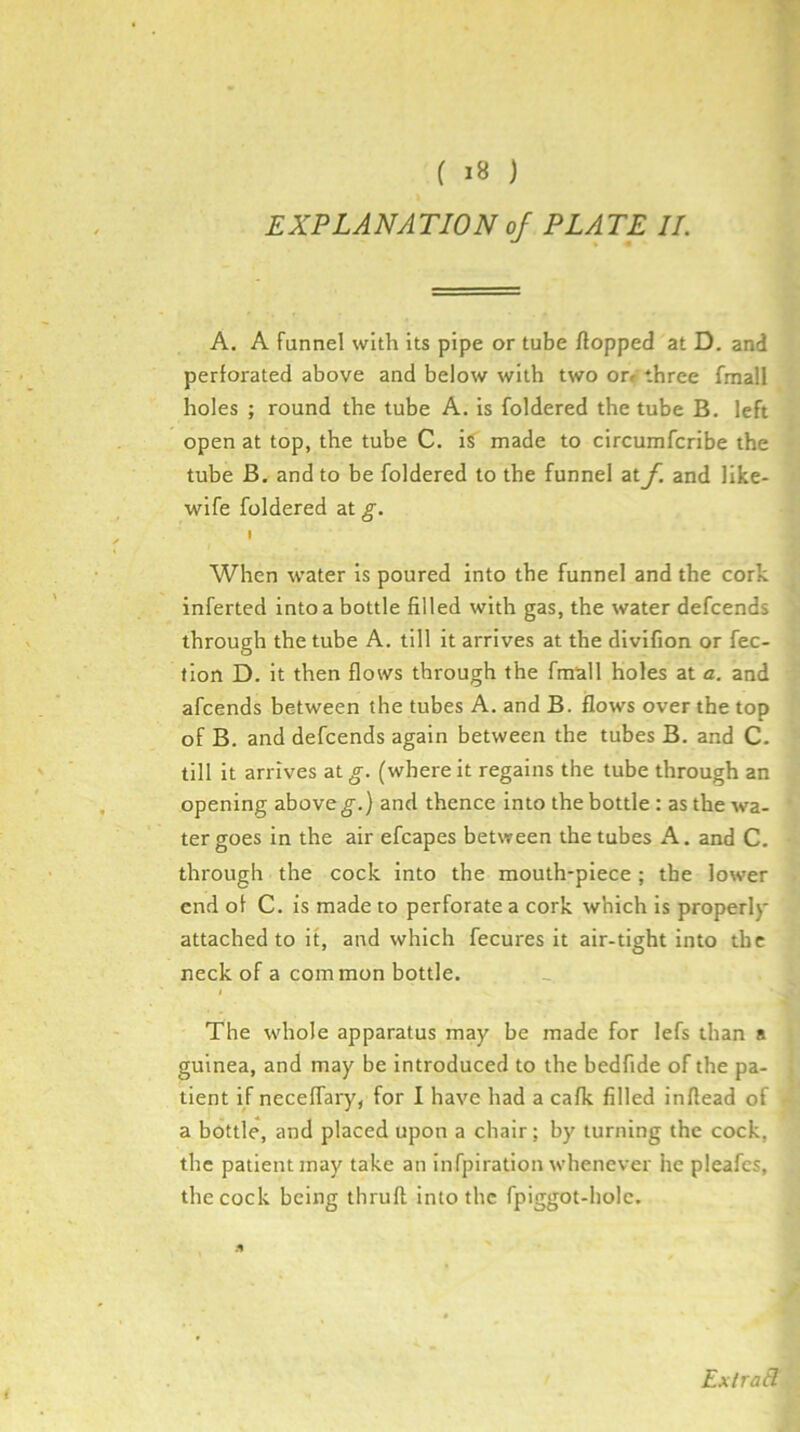 EXPLANATION of PLATE II. A. A funnel with its pipe or tube flopped at D. and perforated above and below with two or/ three fraall holes ; round the tube A. is foldered the tube B. left open at top, the tube C. iS made to circumfcribe the tube B. and to be foldered to the funnel at f. and like- wife foldered at g. I When water is poured into the funnel and the cork inferted into a bottle filled with gas, the water defcends through the tube A. till it arrives at the divifion or fec- fion D. it then flows through the fmull holes at a. and afcends between the tubes A. and B. flows over the top of B. and defcends again between the tubes B, and C. till it arrives at g. (where it regains the tube through an opening above g.) and thence into the bottle : as the wa- ter goes in the air efcapes between the tubes A. and C. through the cock into the mouth-piece ; the lower end of C. is made to perforate a cork which is properl}' attached to it, and which fecures it air-tight into the neck of a common bottle. The whole apparatus may^ be made for lefs than a guinea, and may be introduced to the bedfide of the pa- tient if neceffary, for I have had a cafk filled inflead of a bottle, and placed upon a chair; by turning the cock, the patient jnay take an infpiration whenever he pleafes, the cock being thrufl into the fpiggot-bolc. Extratl