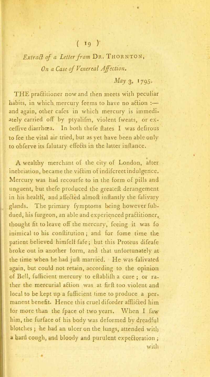 I ( )' ExtraEl of a Letter from Dr. Thornton, On a Case of Venereal Affection. May <^, 1795. THE praQitioner now and then meets wifh peculiar habits, in which mercurv feems to have no aftlon ;— and again, other cafes in which mercury is immedi- ately carried off by ptyalifm, violent fweats, or ex- ceflive diarrhoea. In both thefe Hates I was defirous to fee the vital air tried, but as yet have been able only to obferve its falutary effefls in the latter inllance. k A wealthy merchant of the city ol London, after inebriation, became the viftim of indifcreet indulgence. Mercury was had recourfe to in the form of pills and unguent, but thefe produced the greatefl derangement in his health*, and affefled almoll inftantly the falivary glands. The primary fymptoms being however fub- dued, his furgeon, an able and experienced praftitioner, thought fit to leav^ off the mercury, feeing it was fo inimical to his conflitution ; and for fome time the patient believed himfelt fafe ; but this Proteus difeafe broke out in another form, and that unfortunately at the time when he had juft married. He was falivated again, but could not retain, according to the opinion of Bell, fufficient mercury to eftablifh a cure ; or ra- ther the mercurial aftion was at firft too violent and local to be kept up a fufficient time to produce a per- manent benefit. Hence this cruel diforder affliQed him tor more than the fpace of two years. When I faw him, the furface of his body was deformed by dreadful blotches ; he had an ulcer on the lungs, attended with a hard cough, and bloody and purulent expeftoratlon ; with