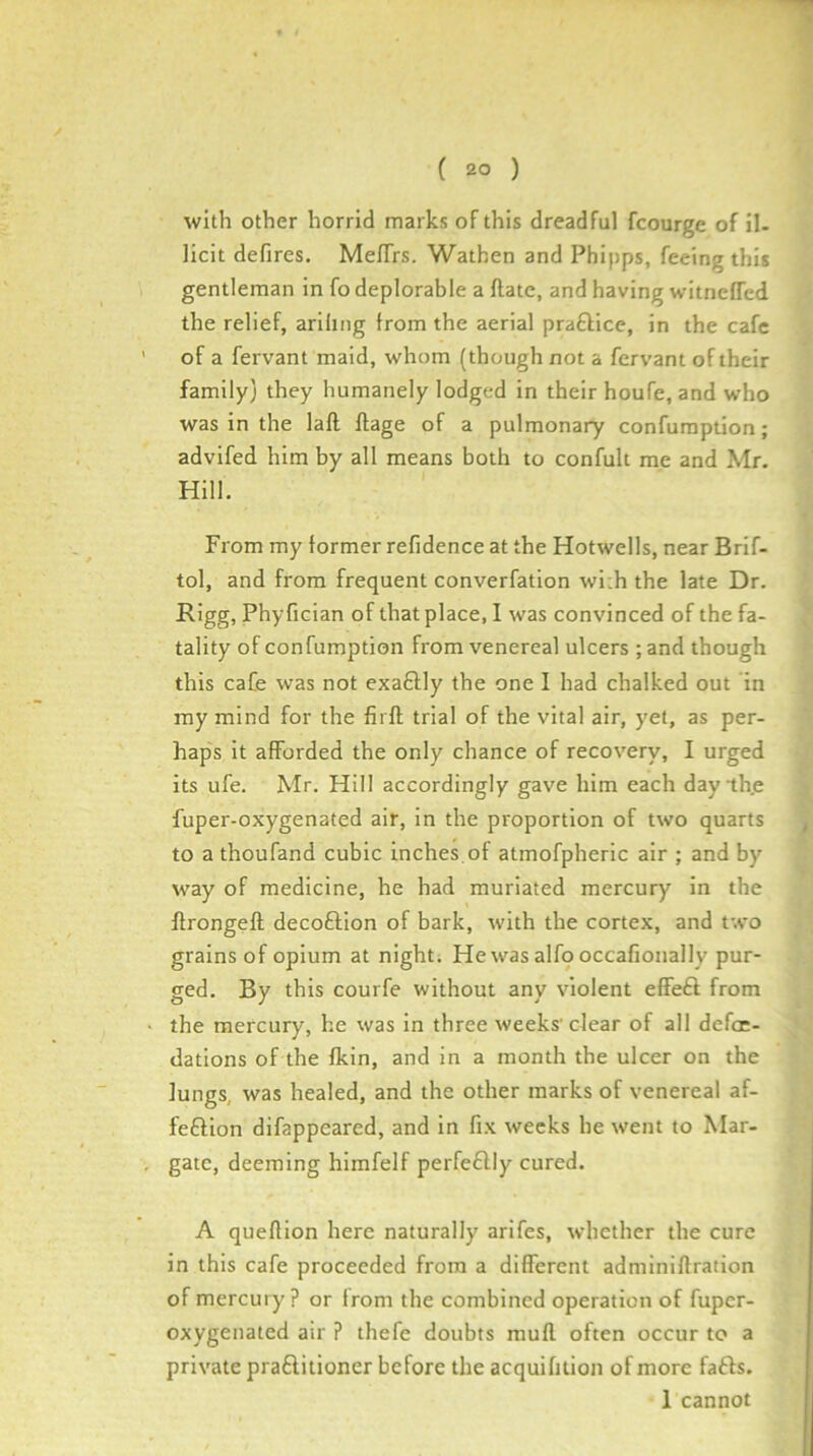 with other horrid marks of this dreadful fcourge of il- licit defires. MelTrs. Wathen and Phipps, feeing this gentleman in fo deplorable a flate, and having witncITed the relief, arihiig from the aerial praftice, in the cafe of a fervant maid, whom (though not a fcrvant of their family} they humanely lodged in their houfe, and who was in the laft ftage of a pulmonary confuraption; advifed him by all means both to confult me and Mr. Hill. From my former refidence at the Hotwells, near Brif- tol, and from frequent converfation wi;h the late Dr. Rigg, Phyfician of that place, I was convinced of the fa- tality of confumption from venereal ulcers ; and though this cafe was not exaftly the one I had chalked out in ray mind for the firft trial of the vital air, yet, as per- haps it afforded the only chance of recovery, I urged its ufe. Mr. Hill accordingly gave him each day the fuper-oxygenated air, in the proportion of two quarts to a thoufand cubic Inches,of atmofpheric air ; and by way of medicine, he had muriated mercury in the flrongeft decoftion of bark, with the cortex, and two grains of opium at night; Hewasalfooccafionally pur- ged. By this courfe without any violent effeft from the mercury, he was in three weeks’clear of all defoe- dations of the fkin, and in a month the ulcer on the lungs, was healed, and the other marks of venereal af- feftion difappeared, and in fix weeks he went to Mar- gate, deeming himfelf perfeftly cured. A quefiion here naturally arifes, whether the cure in this cafe proceeded from a different admlniftration of mercury? or from the combined operation of fuper- oxygenated air ? thefe doubts mull often occur to a private praftitioner before the acquifition of more fafts. 1 cannot