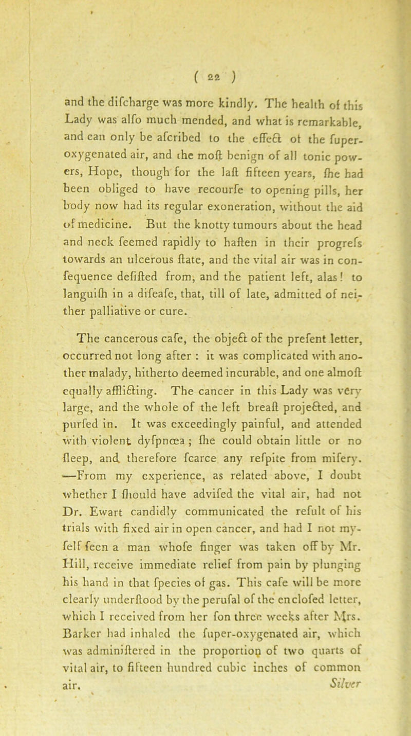 and the dlfcharge was more kindly. The health ol this Lady was alfo much mended, and what is remarkable, and can only be afcribed to the effeft ot the fuper- oxygenated air, and the moft benign of all tonic pow- ers, Hope, though for the laft fifteen years, Ihe had been obliged to have recourfe to opening pills, her body now had its regular exoneration, without the aid uf medicine. But the knotty tumours about the head and neck feemed rapidly to haften in their progrefs towards an ulcerous Hate, and the vital air was in con- fequence defifted from, and the patient left, alas! to languifli in a difeafe, that, till of late, admitted of nei- ther palliative or cure. The cancerous cafe, the objeft of the prefent letter, occurred not long after : it was complicated with ano- ther malady, hitherto deemed incurable, and one alraoft equally afflifting. The cancer in this Lady was ver\’ large, and the whole of the left breaft projefted, and purfed in. It was exceedingly painful, and attended with violent dyfpnma ; fhe could obtain little or no fleep, and. therefore fcarce any refpite from mifery. '—From my experience, as related above, I doubt whether I fliould have advifed the vital air, had not Dr. Ewart candidly communicated the refult of his trials with fixed air in open cancer, and had I not my- felf feen a man whofe finger was taken off by Mr. Hill, receive immediate relief from pain by plunging his hand in that fpecies of gas. This cafe will be more clearly underflood by the perufal of the enclofed letter, which I received from her fon three weeks after Mrs. Barker had inhaled the fuper-oxygenated air, which was adminiflered in the proportiotj of two quarts of vital air, to fifteen hundred cubic inches of common air. Silver