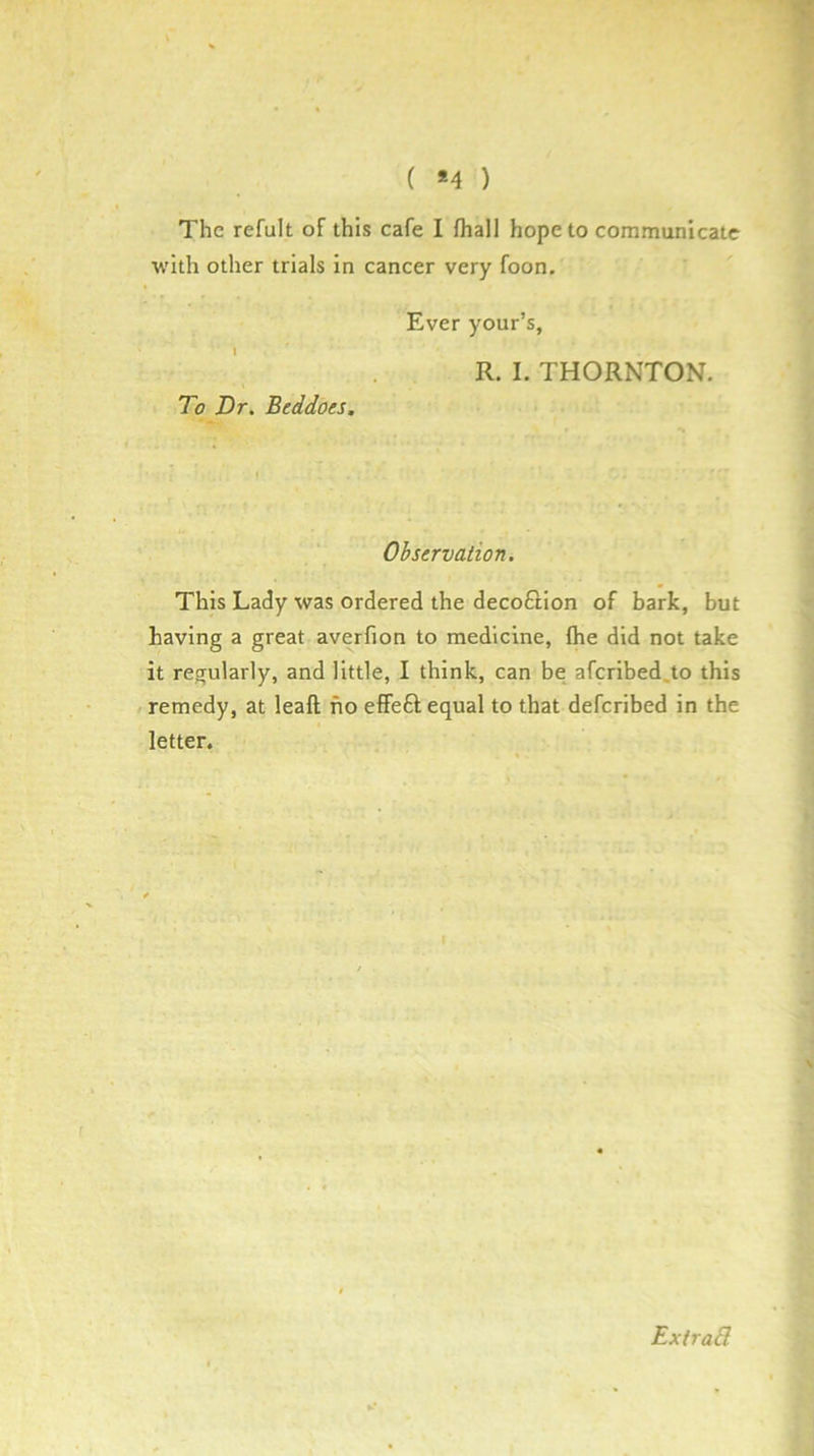 ( *4 ) The refult of this cafe I fhall hope to communicate with other trials in cancer very foon. Ever your’s, R. I. THORNTON. To Dr. Beddoes. Observation. This Lady was ordered the deco£lion of bark, but having a great averfion to medicine, (he did not take it regularly, and little, I think, can be afcribed.to this / remedy, at leaft ho effeft equal to that deferibed in the letter. t ExtraB