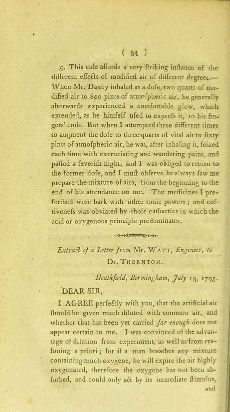 g; This cafe affords a very ftriking inflance of the different effefts of modified air of different degrees.— When Mr. Danby inhaled as a dofe, two quarts of mo- dified air to 800 pints of atmofpheric air, he generally afterwards experienced a comfortable glow, which extended, as he himfelf ufed to exprefs it, to his fin- gers’ ends. But when I attempted three different times to augment the dofe to three quarts of vital air to fixty pints of atmofpheric air, he was, after inhaling it, feized each time with excruciating and wandering pains, and paffed a feverifh night, and I was obliged to return to the former dofe, and I muff obferve he always faw me prepare the mixture of airs, from the beginning to the end of bis attendance on me. The medicines I pre- fcribed were bark with other tonic powers ; and cof- tivenefs was obviated by thofe cathartics in which the acid or oxygenous principle predominates. Extrad. of a Letter from, Mr. W att. Engineer, to Dr. Thornton. Heathfeld, Birmingham, July 13, 1795. DEAR SIR, I AGREE perfeftly with you, that the artificial air fhould be given much diluted with common air, and whether that has been yet carried Jar enough does not appear certain to me. I was convinced of the advan- tage of dilution from experiment, as well as from rea- foning a priori ; for if a man breathes any mixture containing much oxygene, he will expire the air highly oxygenated, therefore the oxygene has not been ab* forbed, and could only aft by its immediate ftimulus, and