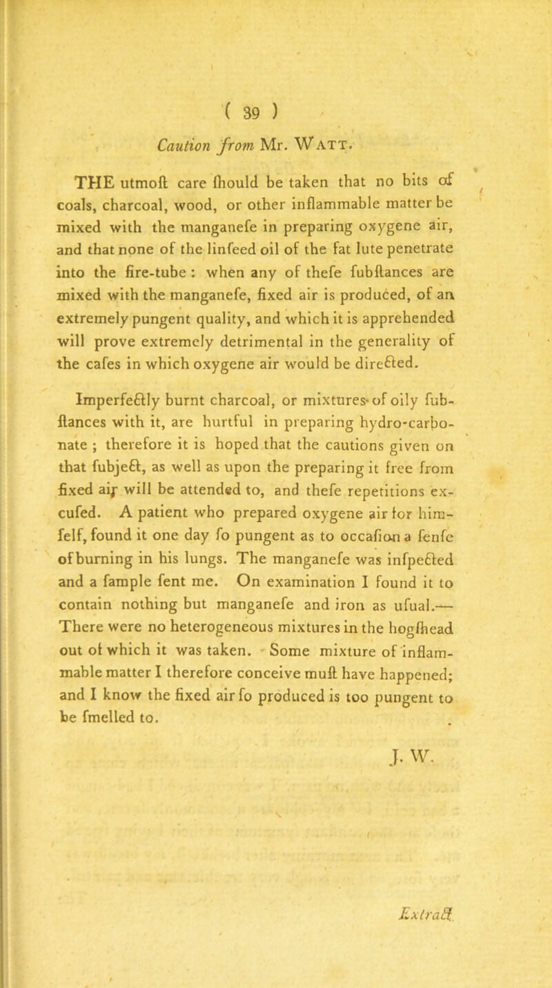 \ ( 39 ) Caution from Mr. WATT. * • THE utmoft care flioulcl be taken that no bits of coals, charcoal, wood, or other inflammable matter be mixed with the manganefe in preparing oxygene air, and that none of the linfeed oil of the fat lute penetrate into the fire-tube: when any of thefe fubftances are mixed with the manganefe, fixed air is produced, of an extremely pungent quality, and which it is apprehended will prove extremely detrimental in the generality of the cafes in which oxygene air would be direfted. Imperfeftly burnt charcoal, or mixtures-of oily fub- llances with it, are hurtful in preparing hydro-carbo- nate ; therefore it is hoped that the cautions given on that fubjeff, as well as upon the preparing it free from fixed aif will be attended to, and thefe repetitions ex- cufed. A patient who prepared oxygene air tor him- felf, found it one day fo pungent as to occafiona fenfe ofbuming in his lungs. The manganefe was infpefted and a fample fent me. On examination I found it to contain nothing but manganefe and iron as ufual.— There were no heterogeneous mixtures in the hogfhead out of which it was taken. -Some mixture of inflam- mable matter I therefore conceive mull have happened; and I know the fixed air fo produced is too pungent to be fmelled to. J. w. s. f RxtraS.