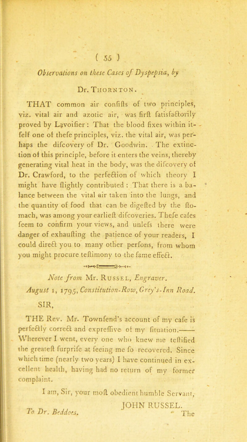 Observations on these Cases of Dyspepsia, by Dr.Thornton. THAT common air confifts of two principles, viz. vital air and azotic air, was firft fatisfaftorily proved by L^voifier : That the blood fixes within It- - felf one of thefe principles, viz. the vital air, was per- haps the difeovery of Dr. Goodwin. . The extinc- tion of this principle, before It enters the veins, thereby generating vital heat in the body, was the difeovery of Dr. Crawford, to the perfeftion of which theory I might have (lightly contributed : That there is a ba- lance between the vital air taken into the lungs, and the quantity of food that can be digefted by the ffo- mach, was among your earlieft difeoveries. Thefe cafes feem to confirm your views, and unlefs there were danger of exhaufting the patience of your readers, I could direft you to many other perfons, from whom you might procure teftimony to the fame effeft. / Note from Mr. Russel, Engraver. August 1, -ij^^,Constitution-Row,Grey's-Inn Road. SIR, THE Rev. Mr. Townfend’s account of my cafe is perfeftly correft and exprefTive of my fituation. - Wherever I went, every one who knew me teflified the greateft furprife at feeing me fo recovered. Since which time (nearly two years) I have continued in ex- cellent health, having had no return of my former complaint. I am. Sir, your mod obedient humble Servant, JOHN RUSSEL. - The To Dr. Beddoes.