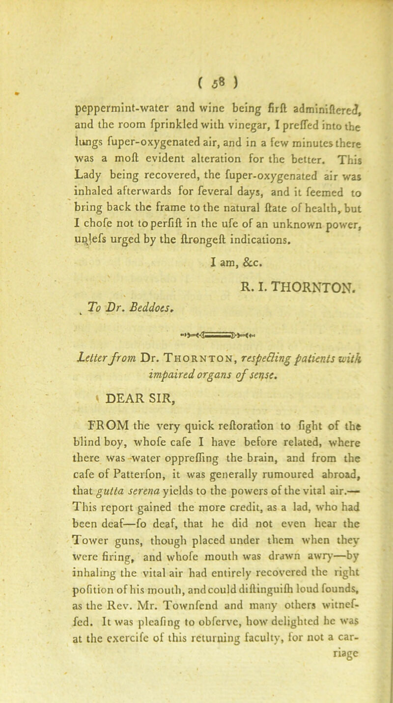 peppermint-water and wine being firft adminiflered, and the room fprinkled with vinegar, I prefled into the lungs fuper-oxygenated air, and in a few minutes there was a moft evident alteration for the better. This Lady being recovered, the fuper-oxygenated air was inhaled afterwards for feveral days, and it feemed to bring back the frame to the natural ftate of health, but I chofe not to perfift in the ufe of an unknown power, ui^jefs urged by the llrongeft indications, I am, &.C. R. I. THORNTON. To Dr. Beddocs, hclterfrom Dr. Thornton, respeBing patients with impaired organs of setfst. . \ DEAR SIR, FROM the very quick reftoration to fight of the blind boy, whofe cafe I have before related, where there was-water opprefling the brain, and from the cafe of Patterfon, it was generally rumoured abroad, that gutta serena yields to the powers of the vital air.— This report gained the more credit, as a lad, who had been deaf—fo deaf, that he did not even hear the Tower guns, though placed under them when they were firing, and whofe mouth was drawn awr)’—by inhaling the vital air had entirely recovered the right pofition of his mouth, and could diftinguifli loud founds, as die Rev. Mr. Town fend and many others wltnef- fed. It was pleafing to obferve, how delighted he was at the cxercife of this returning faculty, for not a car- riage