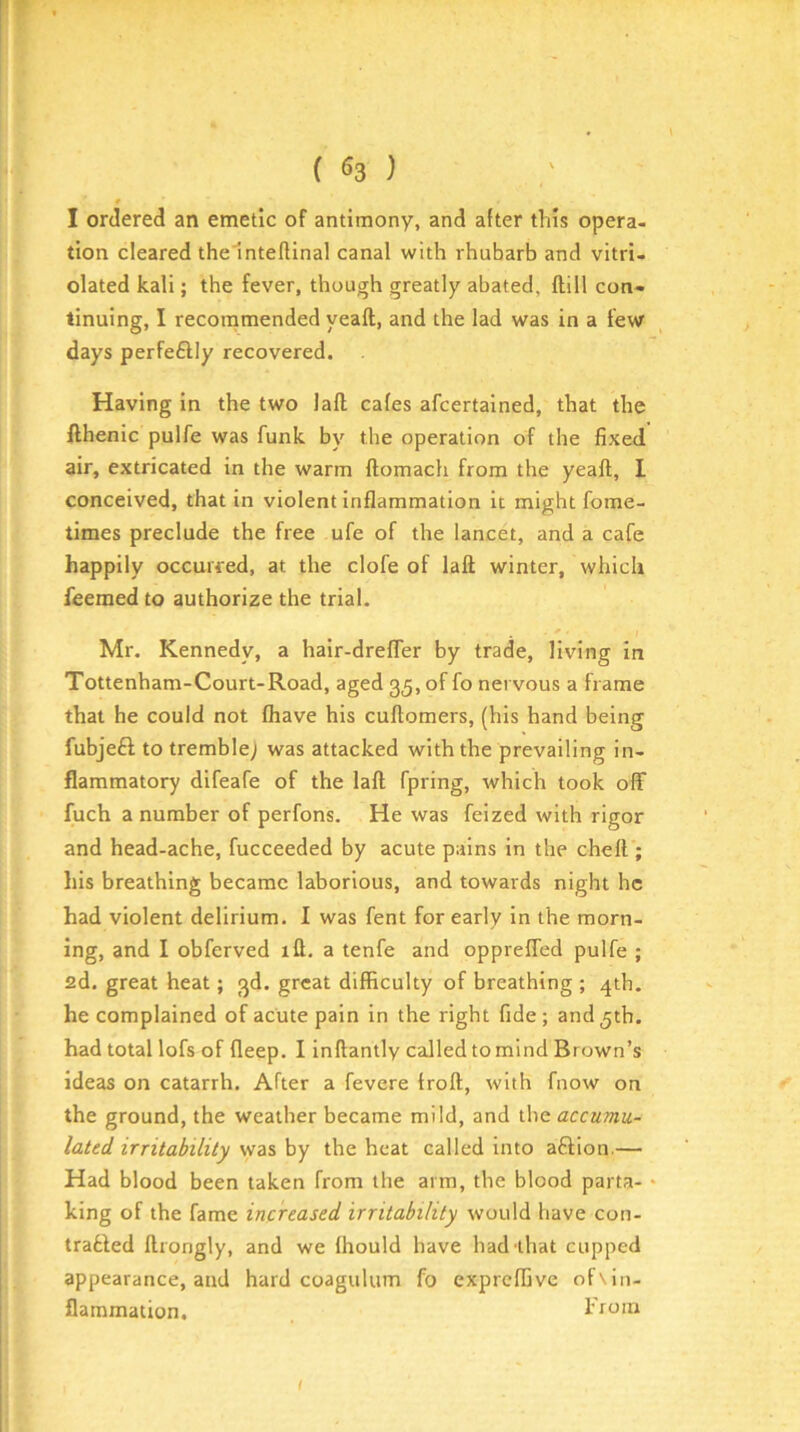 I ordered an emetic of antimony, and after this opera- tion cleared the inteflinal canal with rhubarb and vitri- olated kali; the fever, though greatly abated, ftill con- tinuing, I recornmended yeaft, and the lad was in a few days perfeftly recovered. Having in the two lafl cafes afcertained, that the fthenic pulfe was funk by the operation of the fixed air, extricated in the warm ftomacfi from the yeaft, I conceived, that in violent inflammation it might fome- times preclude the free ufe of the lancet, and a cafe happily occurred, at the clofe of laft winter, which feemed to authorize the trial. Mr. Kennedy, a hair-dreffer by trade, living in Tottenham-Court-Road, aged 35, of fo nervous a frame that he could not fhave his cuftomers, (his hand being fubjeft to tremble; was attacked with the prevailing in- flammatory difeafe of the laft fpring, which took off fuch a number of perfons. He was feized with rigor and head-ache, fucceeded by acute pains in the cheft ; his breathing became laborious, and towards night he had violent delirium. I was fent for early In the morn- ing, and I obferved ift. a tenfe and oppreffed pulfe ; fid. great heat; 3d. great difficulty of breathing ; 4th. he complained of acute pain in the right fide; and 5th. had total lofs of fleep. I inftantly called to mind Brown’s ideas on catarrh. After a fevere troft, with fnow on the ground, the weather became mild, and the accumu- lated irritability was by the heat called into a£Hon.— Had blood been taken from the arm, the blood parta- • king of the fame increased irritability would have con- trafcled ftrongly, and we fhould have had'that cupped appearance, and hard coagulum fo exprcffive of \in- flammation, I'roin