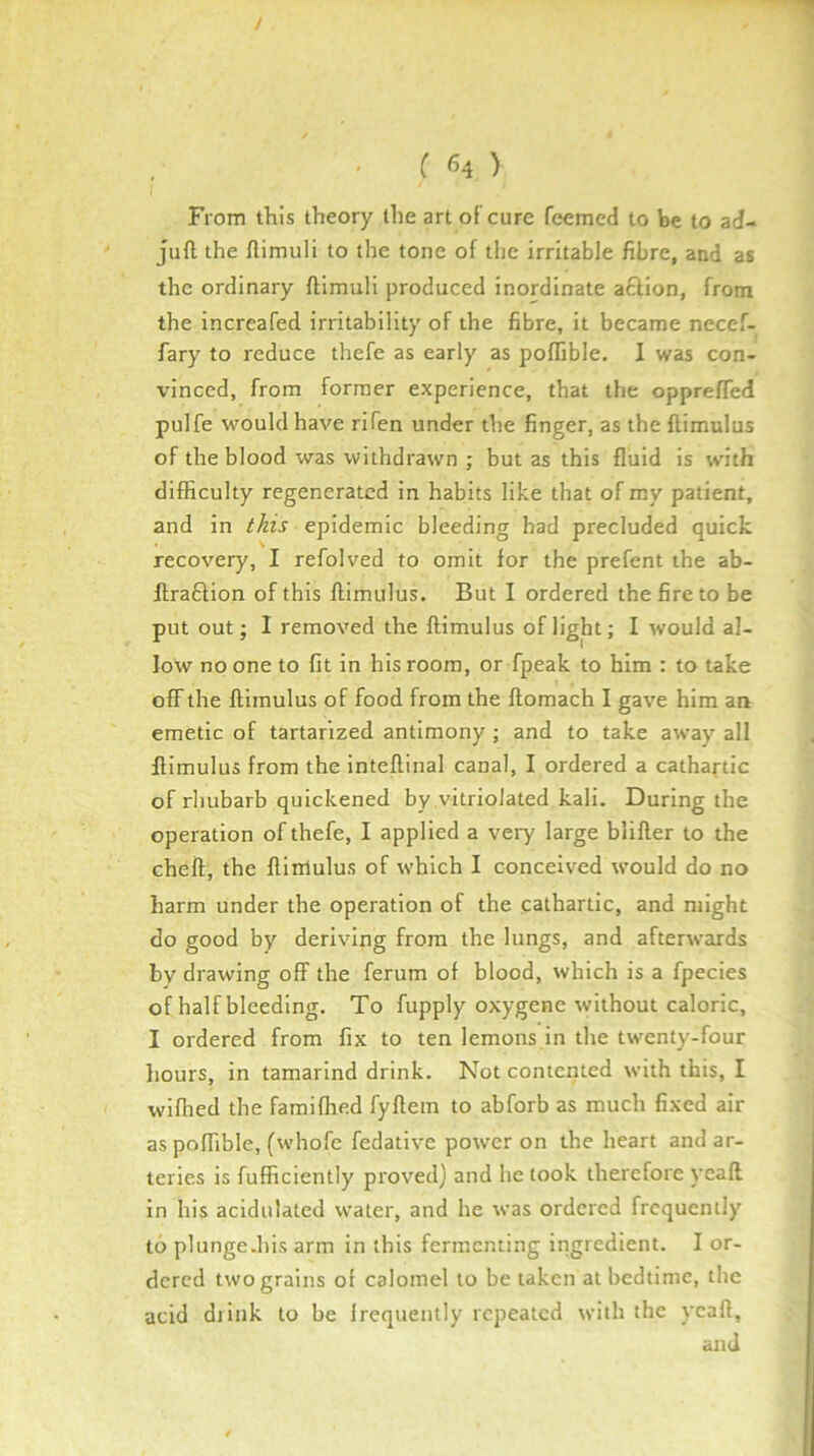 / ( «4 ) From this theory the art of cure feemed to be to ad- juft the ftimuli to the tone of tlie irritable fibre, and at the ordinary ftimuli produced inordinate aftion, from the increafed irritability of the fibre, it became necef- fary to reduce thefe as early as poflible. I was con- vinced, from former experience, that the oppreffed pulfe would have rifen under the finger, as the ftimulus of the blood was withdrawn ; but as this fluid is with difficulty regenerated in habits like that of my patient, and in this epidemic bleeding had precluded quick recovery, I refolved to omit for the prefent the ab- ftrablion of this ftimulus. But I ordered the fire to be put out; I removed the ftimulus of light; I would al- low no one to fit in his room, or fpeak to him : to take off the ftimulus of food from the ftomach I gave him an emetic of tartarized antimony ; and to take away all ftimulus from the inteftinal canal, I ordered a cathartic of rhubarb quickened by .vitriolated kali. During the operation of thefe, I applied a veiy large blifter to the cheft, the ftinlulus of which I conceived would do no harm under the operation of the cathartic, and might do good by deriving from the lungs, and afterwards by drawing off the ferum of blood, which is a fpecies of half bleeding. To fupply oxygene without caloric, I ordered from fix to ten lemons in the twenty-four hours, in tamarind drink. Not contented with this, I wifhed the famiflied fyftein to abforb as much fixed air as poffible, (whofe fedative power on the heart and ar- teries is fufficiently proved) and he look therefore yeaft in his acidulated water, and he was ordered frequently to plunge.his arm in this fermenting ingredient. I or- dered two grains of calomel to be taken at bedtime, the acid diink to be Irequently repeated with the yeaft, and