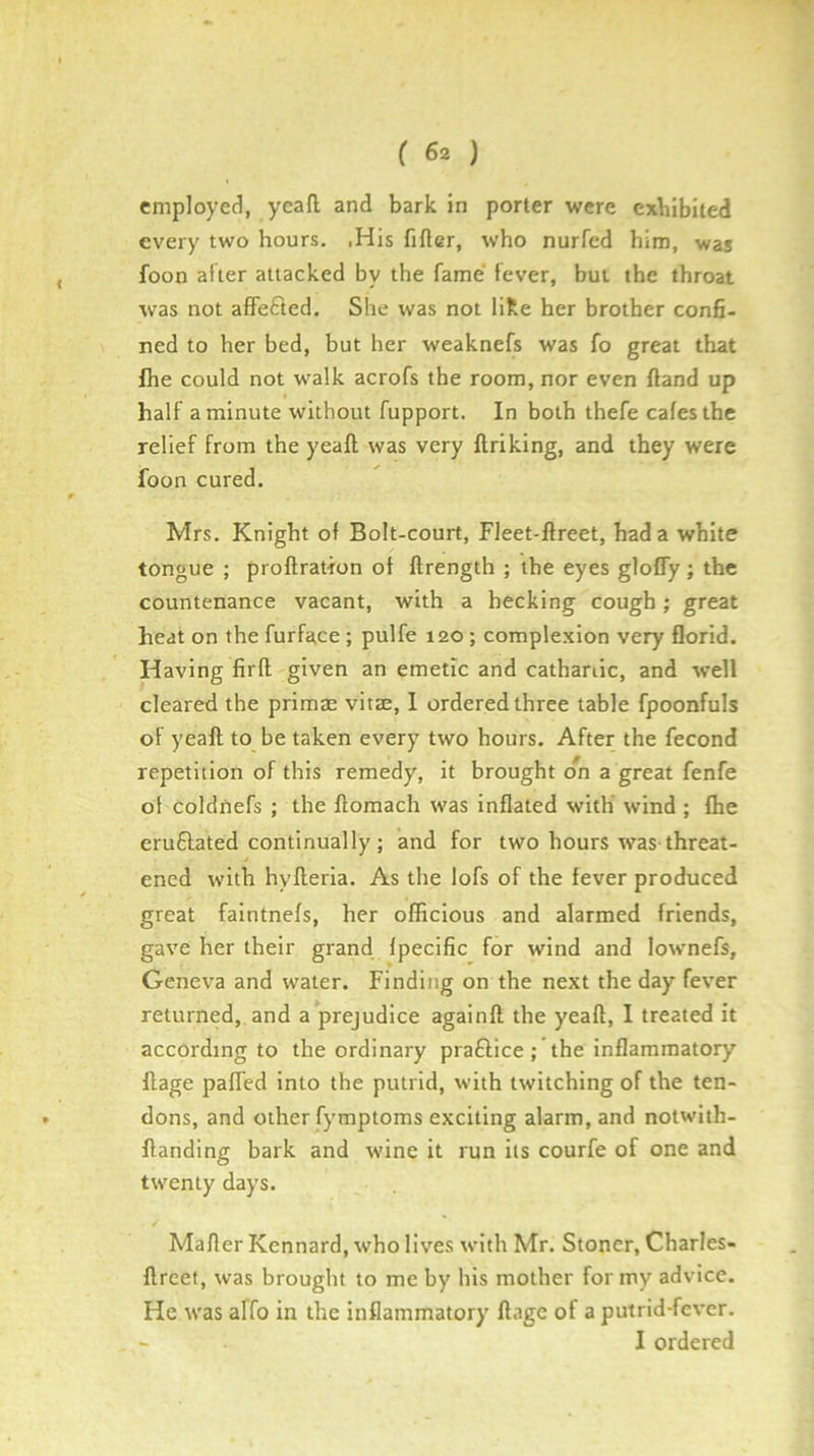 employed, ycaft and bark in porter were exhibited every two hours. .His fifter, who nurfcd him, was foon after attacked by the fame fever, but the throat was not affefted. She was not like her brother confi- ned to her bed, but her weaknefs was fo great that fhe could not walk acrofs the room, nor even {land up half a minute without fupport. In both thefe cafes the relief from the yeaft was very ftriking, and they were foon cured. Mrs. Knight of Bolt-court, Fleet-ftreet, had a white tongue ; proflratron of ftrength ; the eyes glofly; the countenance vacant, with a becking cough; great heat on the furface ; pulfe 120 ; complexion very florid. Having firft given an emetic and cathanic, and well cleared the primas vitae, 1 ordered three table fpoonfuls of yeaft to be taken every two hours. After the fecond repetition of this remedy, it brought on a great fenfe of coldnefs ; the ftomach was inflated with wind ; fhe eruflated continually; and for two hours was threat- ened with hyfteria. As the lofs of the fever produced great faintnefs, her officious and alarmed friends, gave her their grand, fpecific for wind and lownefs, Geneva and water. Finding on the next the day fever returned, and a prejudice againft the yeaft, I treated it according to the ordinary praftice ; the inflammatory ftage paffed into the putrid, with twitching of the ten- dons, and other fymptoms exciting alarm, and notwith- ftanding bark and wine it run its courfe of one and twenty days. Mafler Kennard, who lives with Mr. Stoner, Charles- ftreet, was brought to me by his mother for my advice. He was alfo in the inflammatory ftage of a putrid-fever. - I ordered