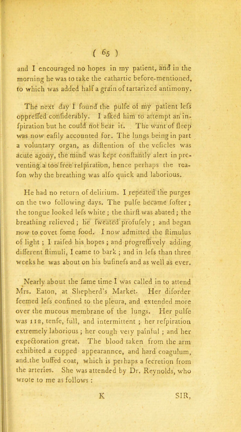 f ( 65 ) and I encouraged no hopes in my patient, and in the morning he was to take the cathartic before-mentioned, to which was added half a grain of tartarized antimony. The next day I found' the pulfe oi rriy patient lefs oppreffed confiderably. I aflced him to attempt an in- fpiration but he could riot bear it. The want of fleep was now eafily accounted for. The lungs being In part a voluntary organ, as diftentlon of the vcficles was acute agony, the mind was kept conftaritly alert in pre- venting aUoo free'relpiration, hence perhaps the rea- fon why the breathing was alfo quick and laborious. He had no return of delirium. I repeated'the purges on the two following days. The pulfe became fofter; the tongue looked lefs white ; the thirft was abated; the breathing relieved ; h’ie' fweated profufely ; and began now to covet fome food. I now admitted the ftimulus of light ; I raifed his hopes ; and pfogreffively adding different ftimuli, I came to bark ; and in lefs than three weeks he was about on his bufinefs and as well as ever. Nearly about the fame time I was called in to attend Mrs. Eaton, at Shepherd’s Market. Her diforder feemed lefs confined to the pleura, and extended more over the mucous membrane of the lungs. Her pulfe was 112, tenfe, full, and Intermittent ; her refpiration extremely laborious; her cough veiy painful ; and her expeftoration great. The blood taken from the arm exhibited a cupped appearannee, and hard coagulum, and.the buffed coat, which is peihaps a fecretion from the arteries. She was attended by Dr. Reynolds, who wrote to me as follows: K SIR,