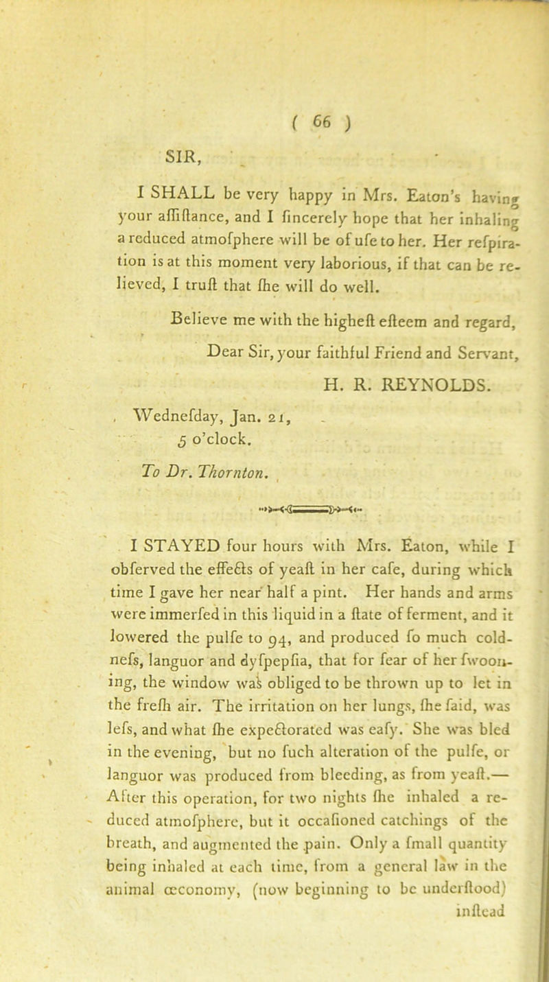 SIR, \ • I SHALL be very happy in Mrs. Eaton’s having your affiflance, and I fincerely hope that her inhaling a reduced atmofphere will be ofufetoher. Her refpira- tion is at this moment very laborious, if that can be re- lieved, 1 trull that Ihe will do well. Believe me with the higheft elleem and regard. Dear Sir, your faithful Friend and Serv'ant, H. R. REYNOLDS. Wednefday, Jan. 21, 5 o’clock. To Dr. Thornton, I STAYED four hours with Mrs. Eaton, while I obferved the effe£ls of yeall in her cafe, during which time I gave her near half a pint. Her hands and arms were immerfed in this liquid in a Hate of ferment, and it lowered the pulfe to 94, and produced fo much cold- nefs, languor and dyfpepfia, that for fear of her fwooii- ing, the window wai obliged to be thrown up to let in the fiefli air. The irritation on her lungs, Ihe faid, was lefs, and what Ihe expeftorated was eafy. She was bled in the evening, but no fuch alteration of the pulfe, or languor was produced from bleeding, as from yeall.— Alter this operation, for two nights Ihe inhaled a re- duced atmofphere, but it occafioned catchings of the breath, and augmented the pain. Only a fmall quantity being inhaled at each lime, from a general law in the animal ccconomy, (now beginning to be undcrllood) inllcad