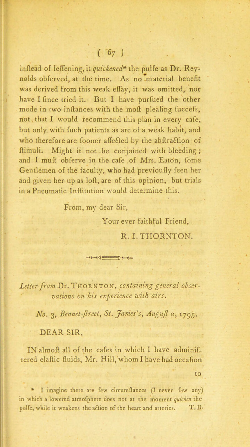 inftead of lefTening, it quickened* the pulfe as Dr. Rey- nolds obferved, at the time. As no material benefit was derived from this weak effay, it was omitted, nor have I fince tried it. But I have purfued the other mode in two inftances with the moft pleafing fuccefs, not,that I would recommend this plan in every cafe, but only with fuch patients as are ot a weak habit, and who therefore are fooner affefted by the abftraftion of llimuli. Might it not be conjoined with bleeding ; and I mufl obferve in the cafe of Mrs. Eaton, feme Gentlemen of the faculty, who had previoufly feen her and given her up as loft, are of this opinion, but trials in a Pneumatic Inftitution would determine this. From, my dear Sir, Your ever faithful Friend, R. I. THORNTON. Letter from Dr, Thornton, containing general obser- vations on his experience with airs. No. 3, Bennet-Jlreet, St. James's, Augijl 2, 1795, DEAR SIR, IN almoft all of the cafes in which I have adminif- tered elaftic fluids, Mr, Hill,'whom I have had occafion to * I imagine there are few circumdances (I never faw any) in which a lowered atmofpherc does not at the moment quicken the pulfe, while it weakens theaftion of the heart and arteries. T. B-