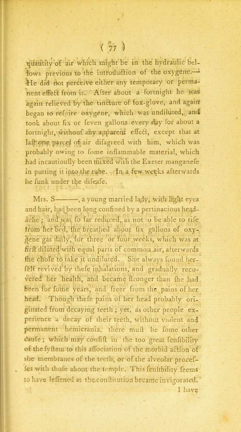 ■quatftuy’of air which might be in the hydraulic bel- lows previous to the introduftion of the oxygene.—* lie did riot perceive either any temporary or perma- nent effetl from it. After about a fortnight he was again relieved by the tinfture of fox-glove, and agairf began to refpire oxygene, w'hich was undiluted,, and took about fix or feven gallons every day lor about a iortnight,-without any apparent effefl:, except that at lalb’one parcel ofi^air difagieed with him, which was probably owing to fome inflammable material, which had incautioufly been mixed with the Exeter manganefe in putting it into the tube. In a few weeks afterwards he funk under tljie difeafe. Mrs. S , a young married lady, with light eyes and hair, liadjaeen long confined by a pertinacious head- dche : and,was fd far’reduced,,as not'o be able to rife from her bed, fhe'breathed about fi-x gallons of oxy- ^ne gas daily, for three or four weeks, which was at firfl diluted'with equal parts of common,air, alterwards fhe chbfe to take it undiluted. She always found her- felf revived by thefe inhalations,'and gradually reco- vered her health, and became flronger than fhe had been for fome years,’ arid freer from the pains of her head. Though thefe pains of her head probably ori- ginated from decaying teeth ; yet, as other people ex- perience a decay of their teeth, without violent and permanent hemicrania. there muff he fome other daufe; which may confifl in the too great fCnfibility of the fyflem to this affociation of the morbid action of t-he membranes of the teeth, or of the alveolar procef- fes with thofe about the temple. This fcnlibility feems to have leffened as thc.conllitution became invitrorated. ‘ O 1 have